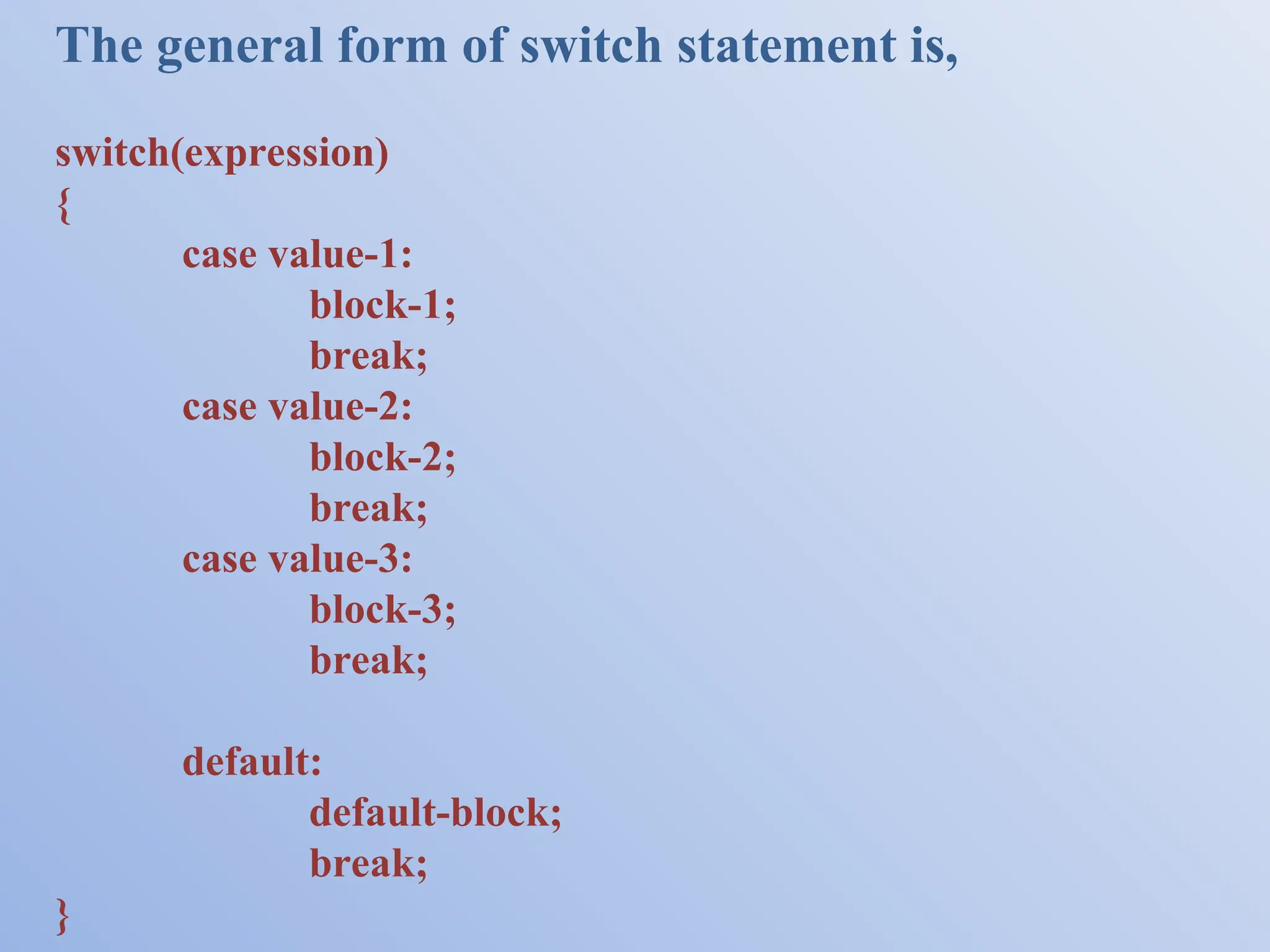 The general form of switch statement is, switch(expression) { case value-1: block-1; break; case value-2: block-2; break; case value-3: block-3; break; default: default-block; break; } 