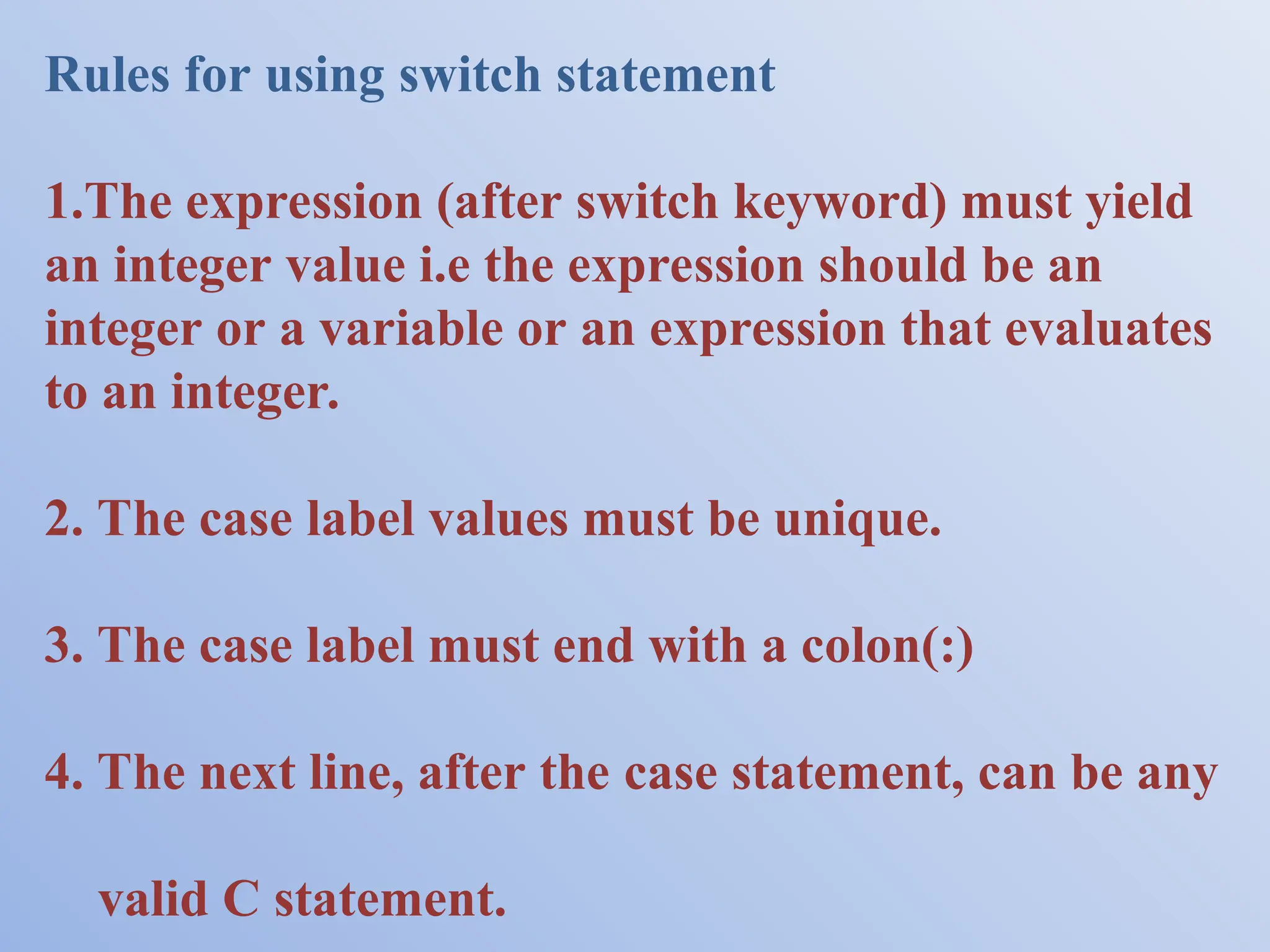 Rules for using switch statement 1.The expression (after switch keyword) must yield an integer value i.e the expression should be an integer or a variable or an expression that evaluates to an integer. 2. The case label values must be unique. 3. The case label must end with a colon(:) 4. The next line, after the case statement, can be any valid C statement. 