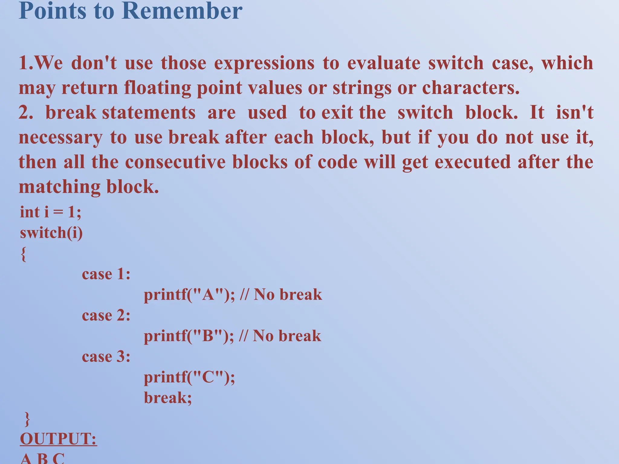 Points to Remember 1.We don't use those expressions to evaluate switch case, which may return floating point values or strings or characters. 2. break statements are used to exit the switch block. It isn't necessary to use break after each block, but if you do not use it, then all the consecutive blocks of code will get executed after the matching block. int i = 1; switch(i) { case 1: printf("A"); // No break case 2: printf("B"); // No break case 3: printf("C"); break; } OUTPUT: 