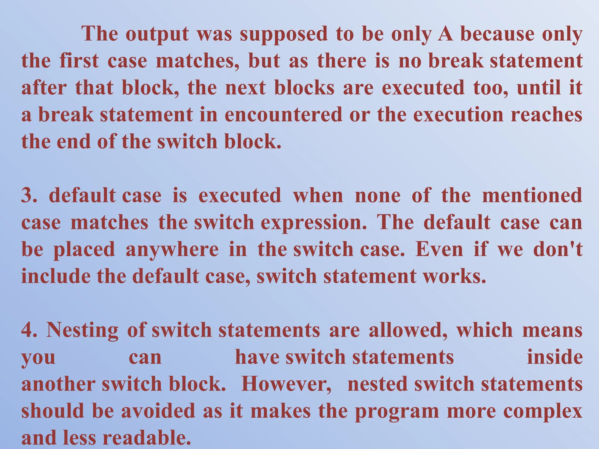 The output was supposed to be only A because only the first case matches, but as there is no break statement after that block, the next blocks are executed too, until it a break statement in encountered or the execution reaches the end of the switch block. 3. default case is executed when none of the mentioned case matches the switch expression. The default case can be placed anywhere in the switch case. Even if we don't include the default case, switch statement works. 4. Nesting of switch statements are allowed, which means you can have switch statements inside another switch block. However, nested switch statements should be avoided as it makes the program more complex and less readable. 