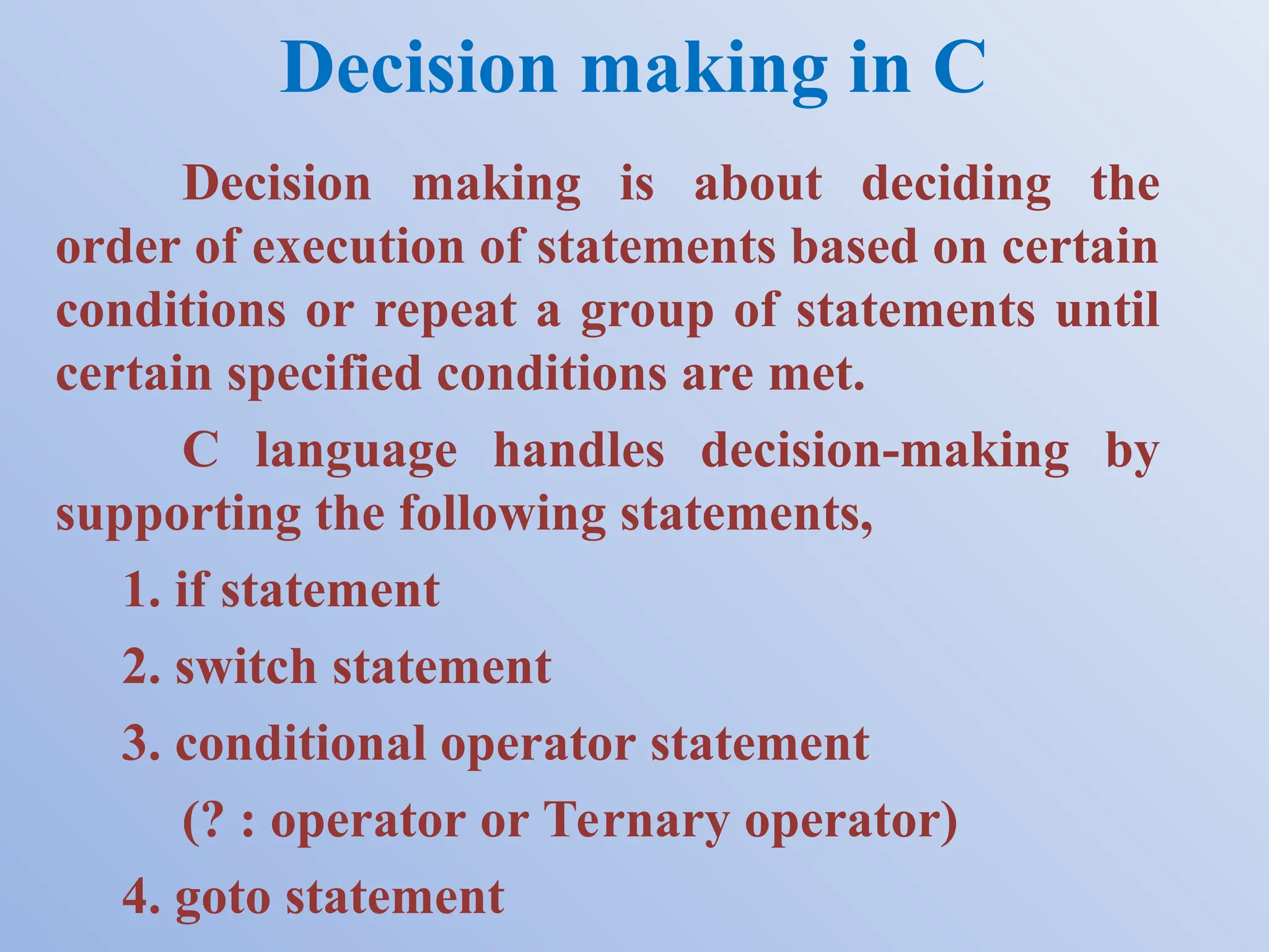 Decision making in C Decision making is about deciding the order of execution of statements based on certain conditions or repeat a group of statements until certain specified conditions are met. C language handles decision-making by supporting the following statements, 1. if statement 2. switch statement 3. conditional operator statement (? : operator or Ternary operator) 4. goto statement 