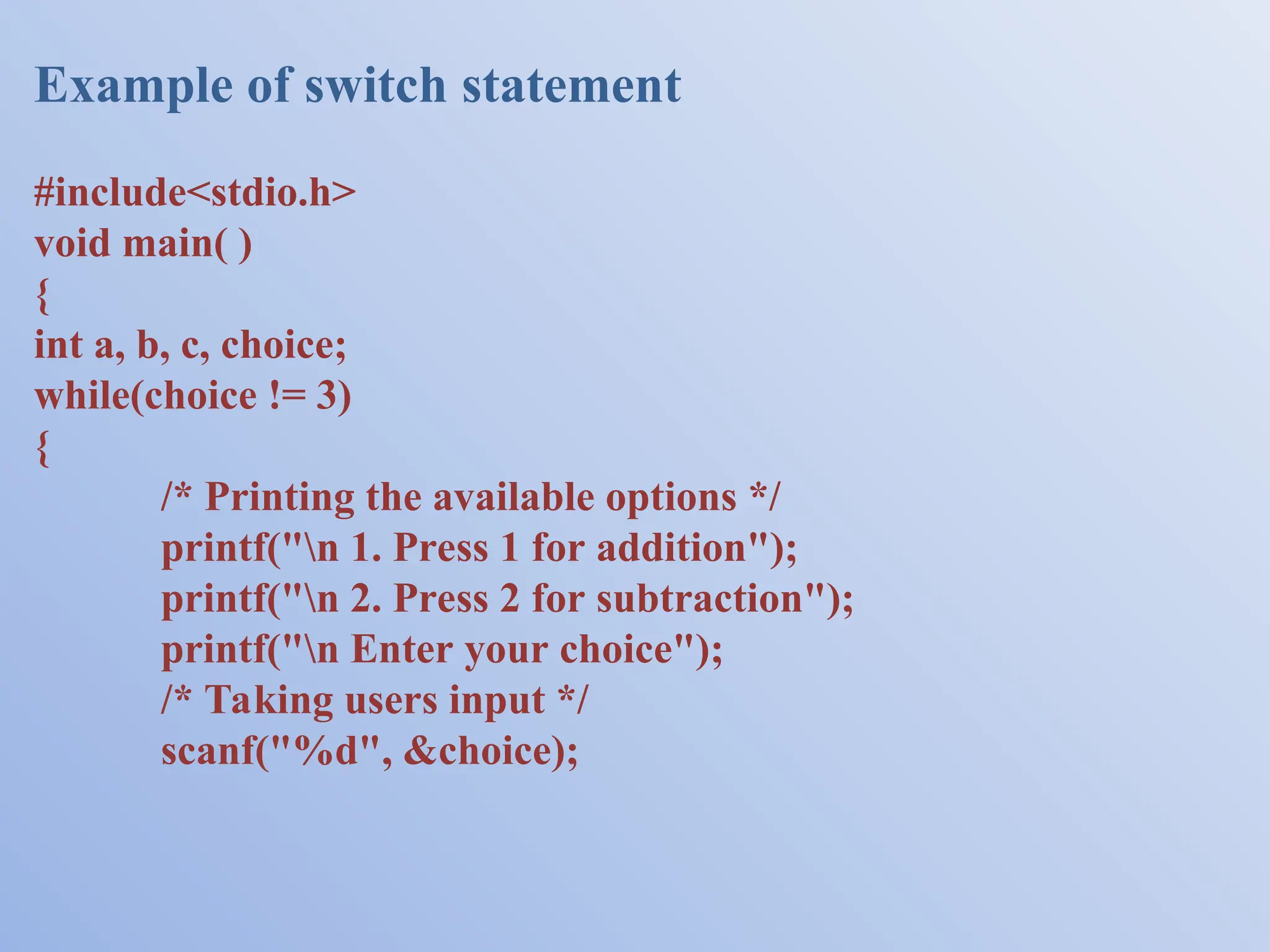 Example of switch statement #include<stdio.h> void main( ) { int a, b, c, choice; while(choice != 3) { /* Printing the available options */ printf("n 1. Press 1 for addition"); printf("n 2. Press 2 for subtraction"); printf("n Enter your choice"); /* Taking users input */ scanf("%d", &choice); 