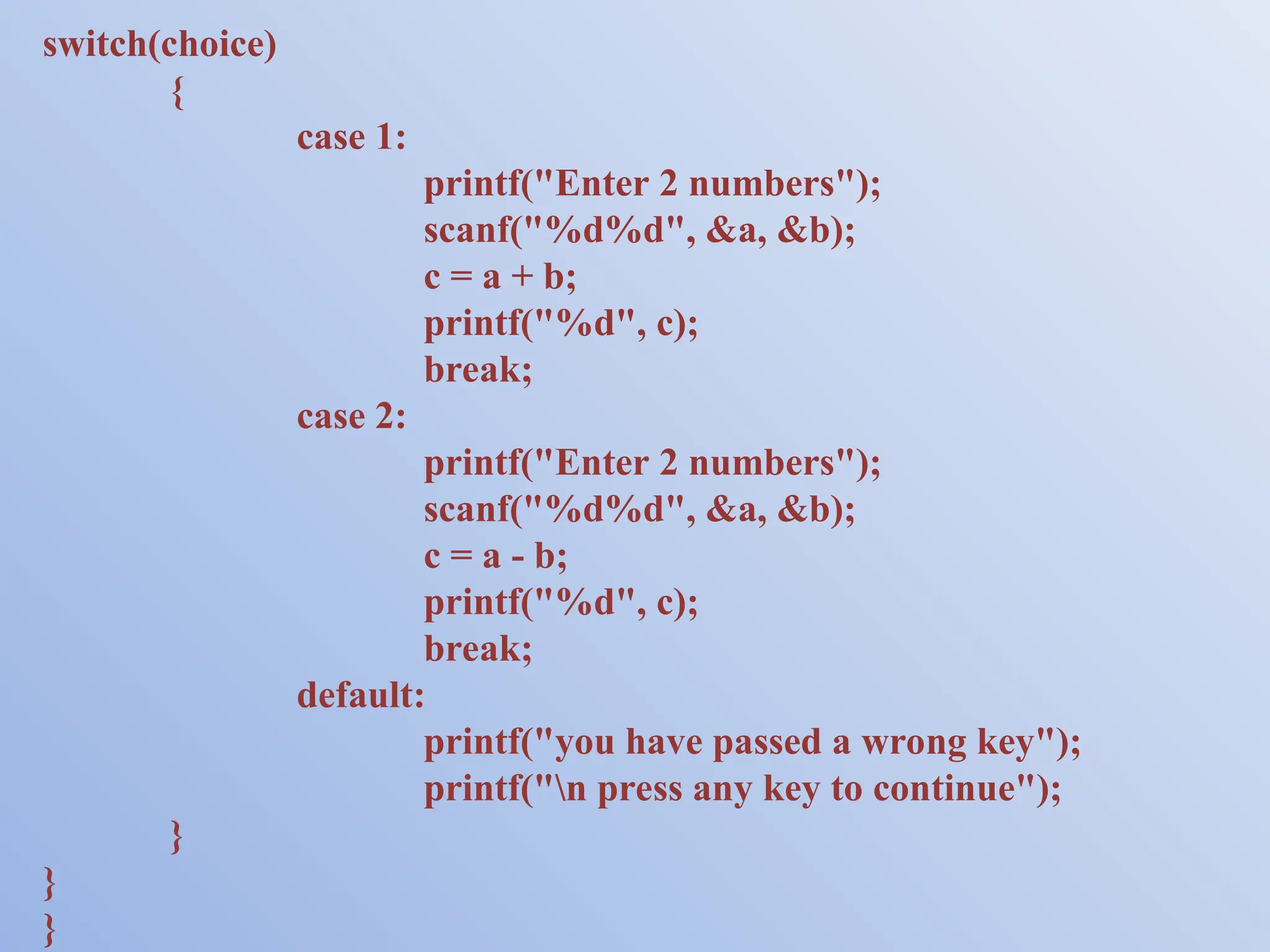 switch(choice) { case 1: printf("Enter 2 numbers"); scanf("%d%d", &a, &b); c = a + b; printf("%d", c); break; case 2: printf("Enter 2 numbers"); scanf("%d%d", &a, &b); c = a - b; printf("%d", c); break; default: printf("you have passed a wrong key"); printf("n press any key to continue"); } } } 