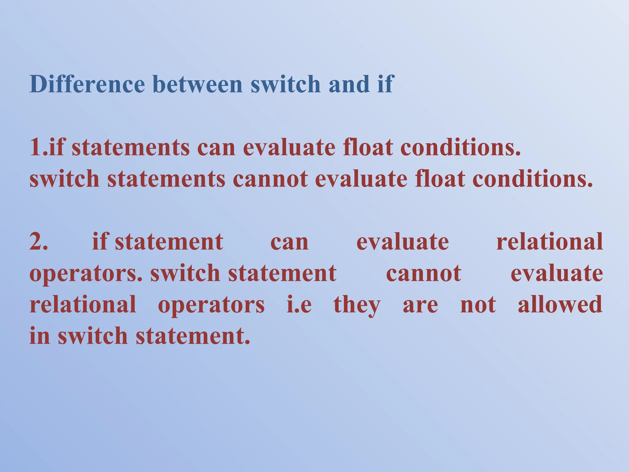 Difference between switch and if 1.if statements can evaluate float conditions. switch statements cannot evaluate float conditions. 2. if statement can evaluate relational operators. switch statement cannot evaluate relational operators i.e they are not allowed in switch statement. 