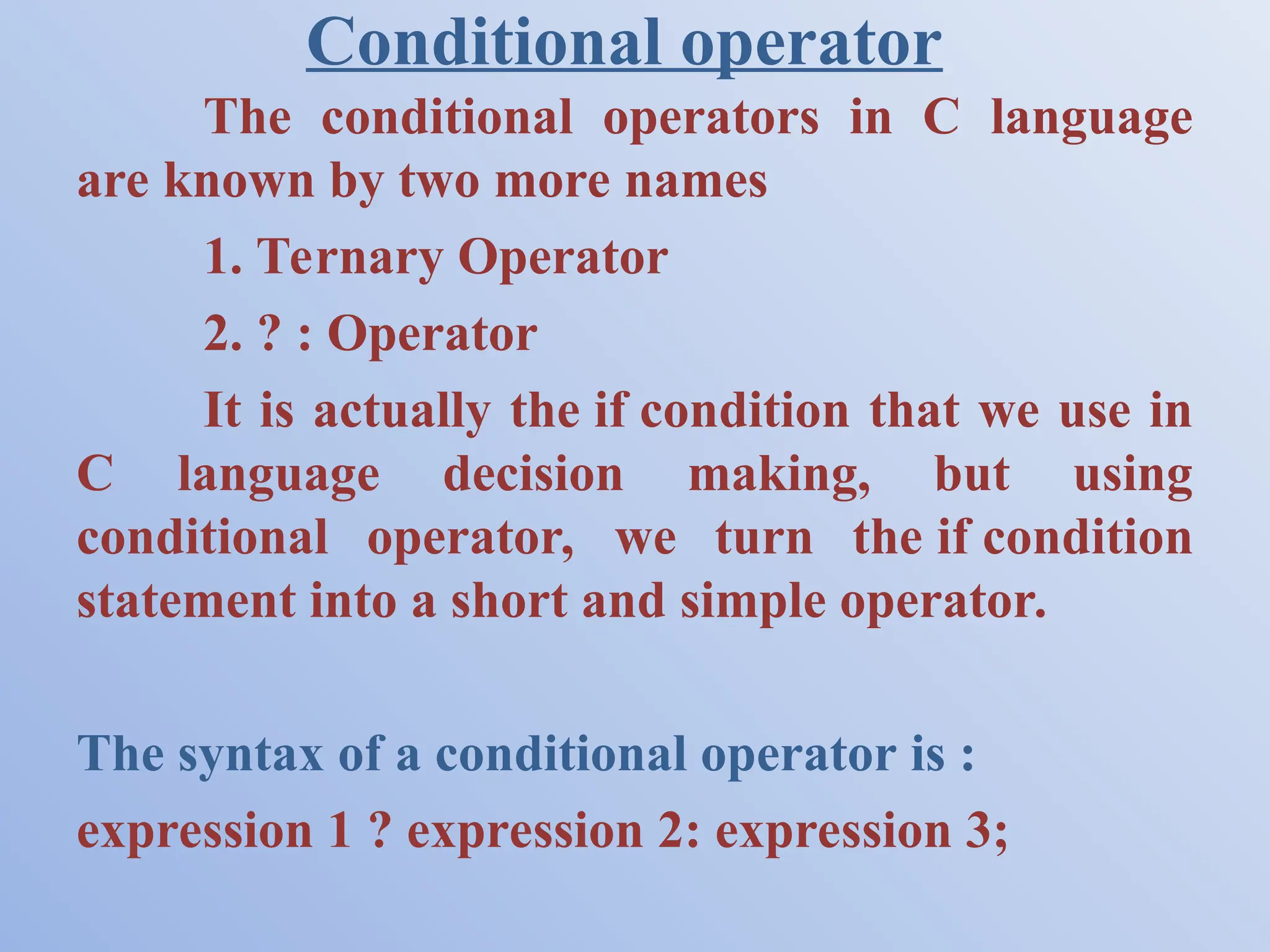 Conditional operator The conditional operators in C language are known by two more names 1. Ternary Operator 2. ? : Operator It is actually the if condition that we use in C language decision making, but using conditional operator, we turn the if condition statement into a short and simple operator. The syntax of a conditional operator is : expression 1 ? expression 2: expression 3; 