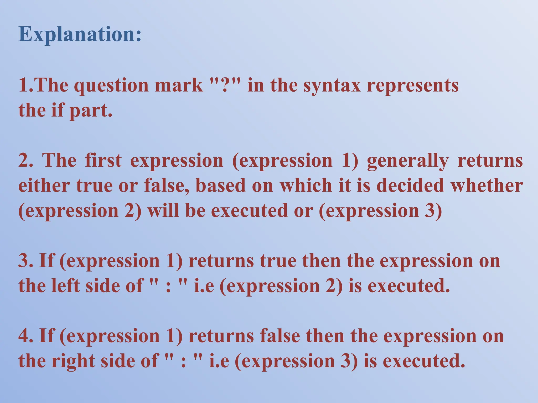 Explanation: 1.The question mark "?" in the syntax represents the if part. 2. The first expression (expression 1) generally returns either true or false, based on which it is decided whether (expression 2) will be executed or (expression 3) 3. If (expression 1) returns true then the expression on the left side of " : " i.e (expression 2) is executed. 4. If (expression 1) returns false then the expression on the right side of " : " i.e (expression 3) is executed. 
