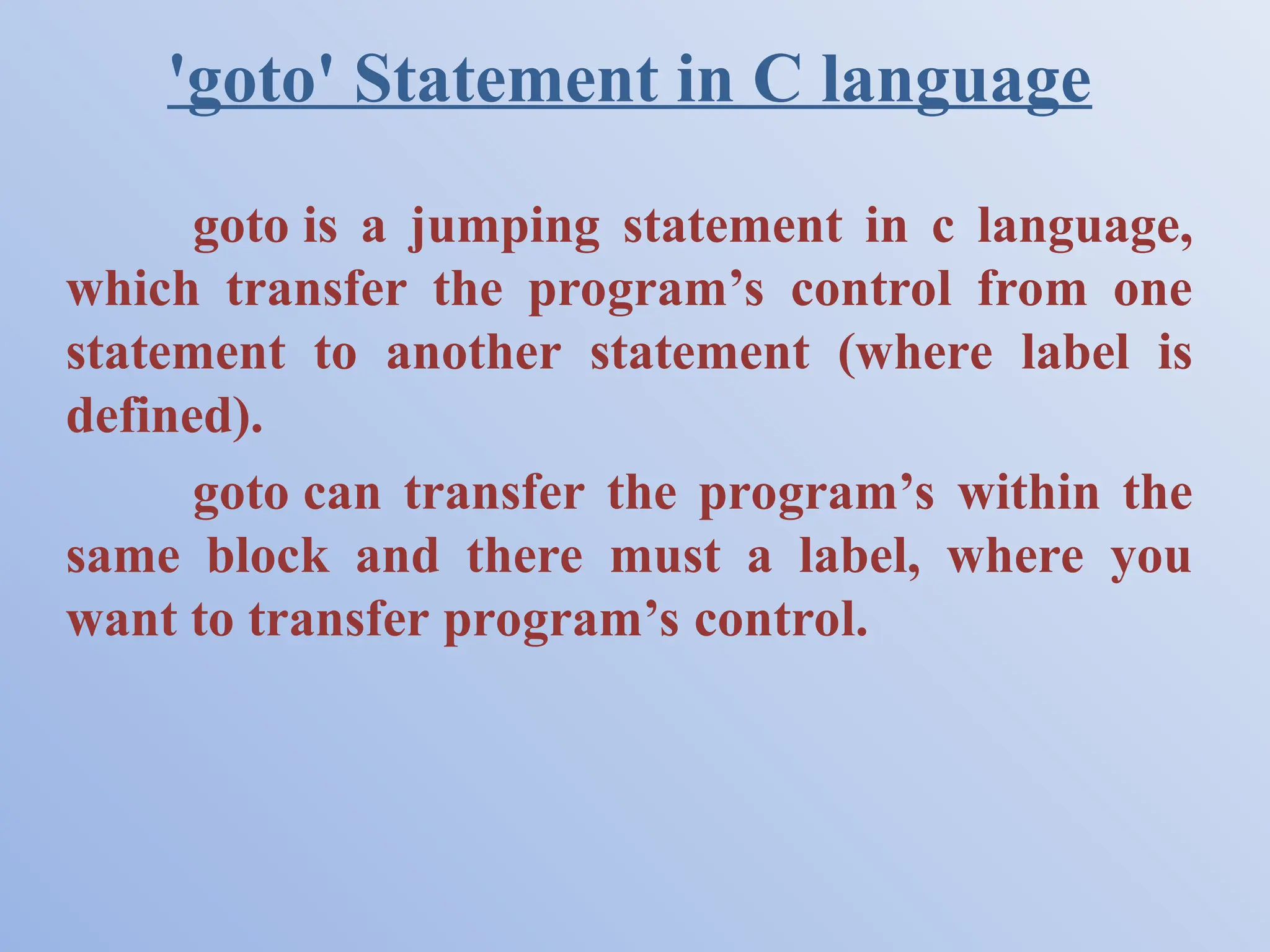 'goto' Statement in C language goto is a jumping statement in c language, which transfer the program’s control from one statement to another statement (where label is defined). goto can transfer the program’s within the same block and there must a label, where you want to transfer program’s control. 