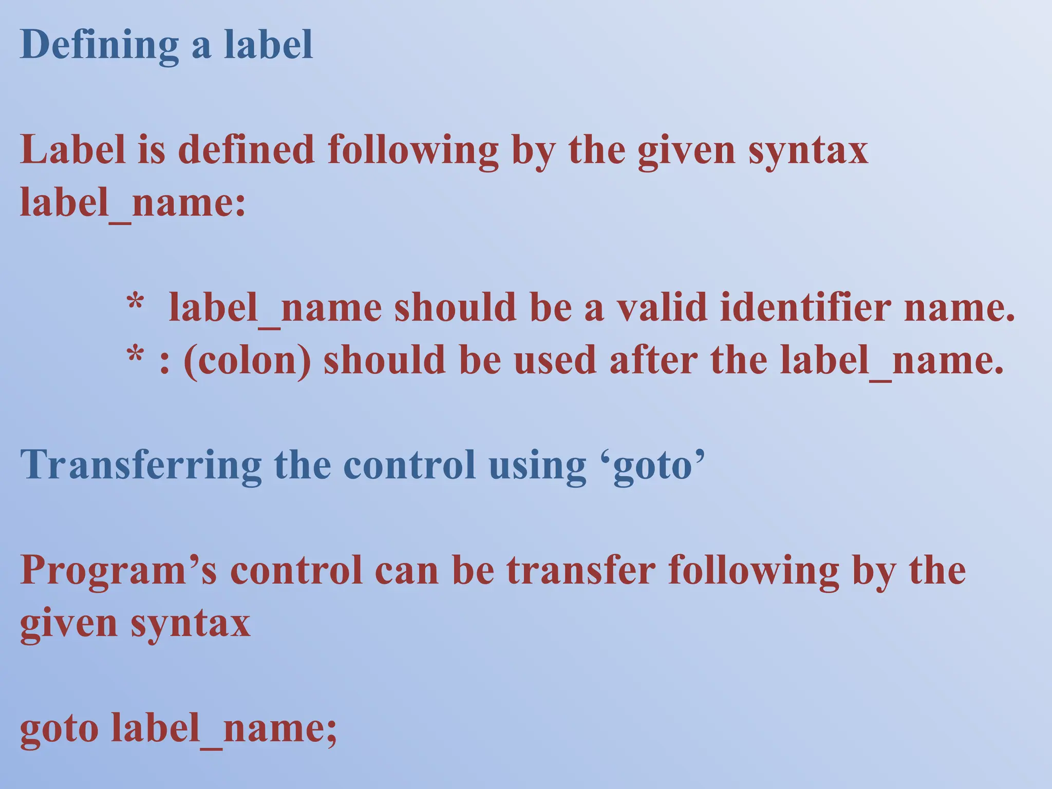 Defining a label Label is defined following by the given syntax label_name: * label_name should be a valid identifier name. * : (colon) should be used after the label_name. Transferring the control using ‘goto’ Program’s control can be transfer following by the given syntax goto label_name; 
