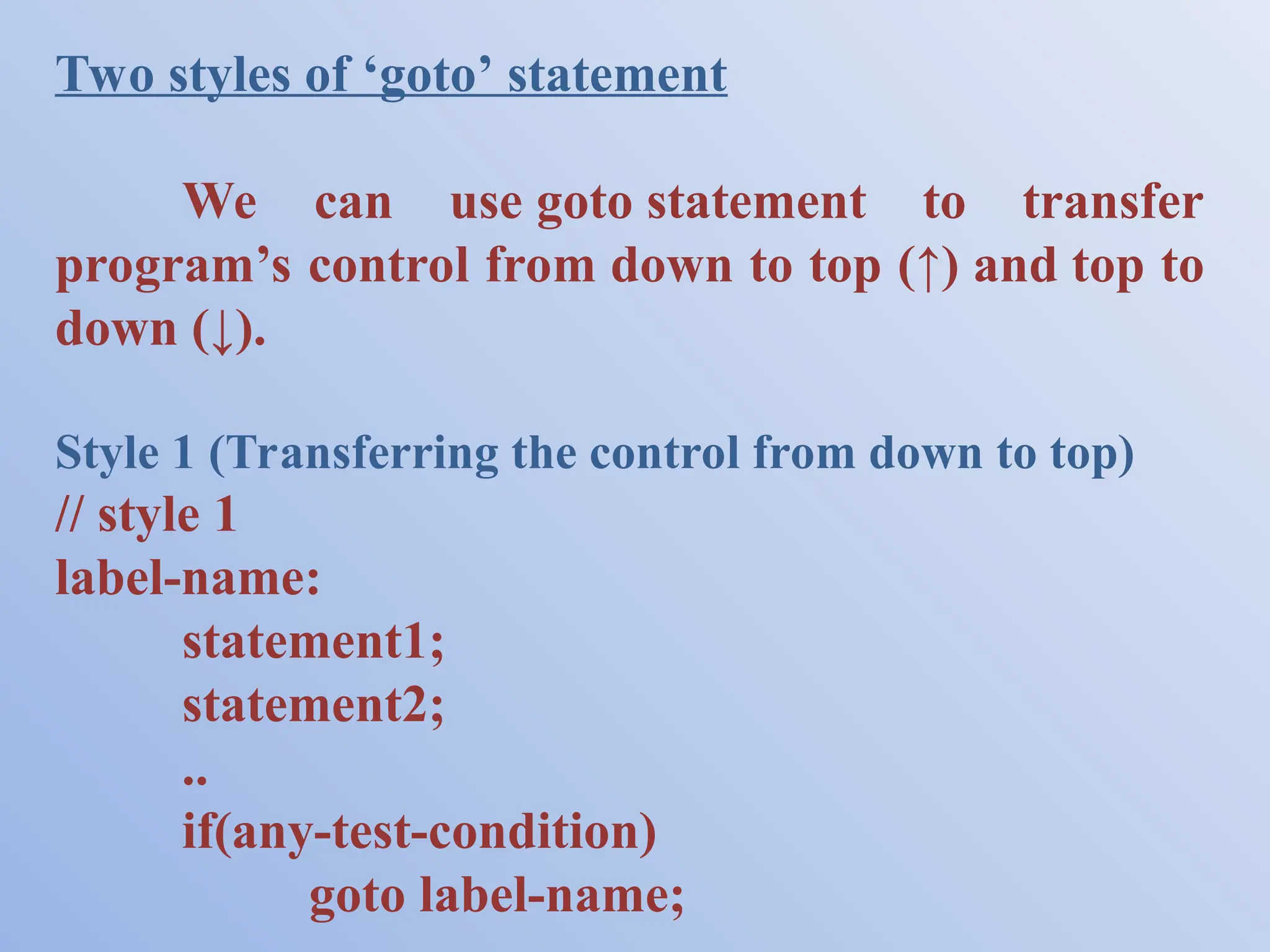Two styles of ‘goto’ statement We can use goto statement to transfer program’s control from down to top (↑) and top to down (↓). Style 1 (Transferring the control from down to top) // style 1 label-name: statement1; statement2; .. if(any-test-condition) goto label-name; 