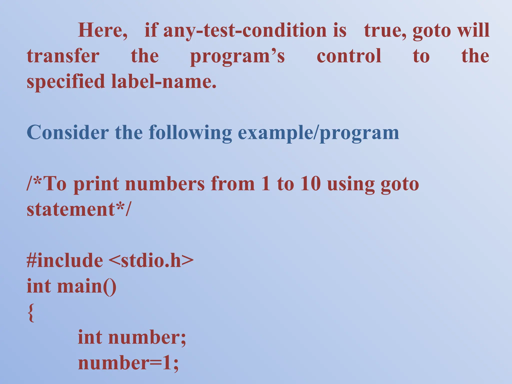 Here, if any-test-condition is true, goto will transfer the program’s control to the specified label-name. Consider the following example/program /*To print numbers from 1 to 10 using goto statement*/ #include <stdio.h> int main() { int number; number=1; 