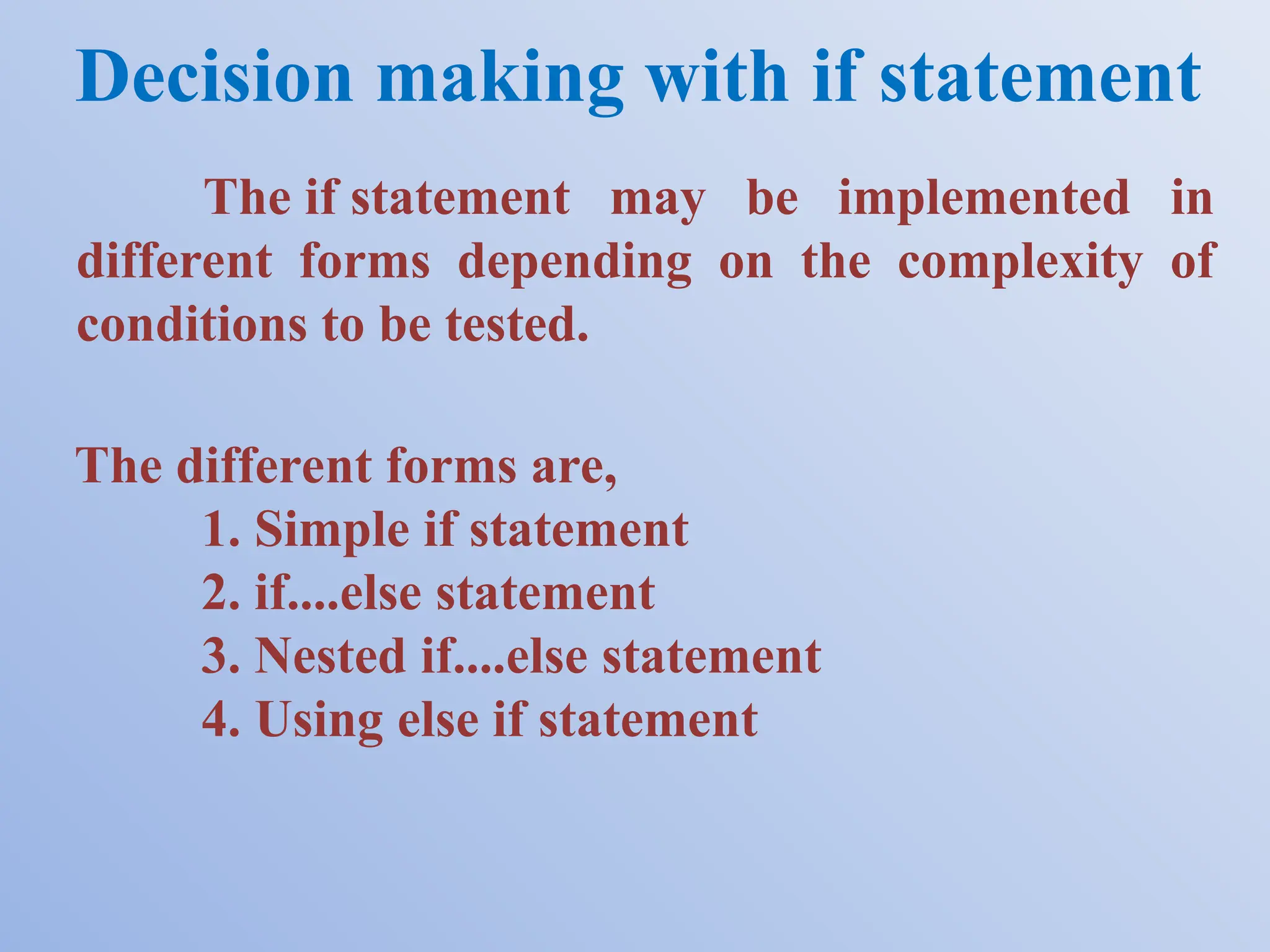 Decision making with if statement The different forms are, 1. Simple if statement 2. if....else statement 3. Nested if....else statement 4. Using else if statement The if statement may be implemented in different forms depending on the complexity of conditions to be tested. 