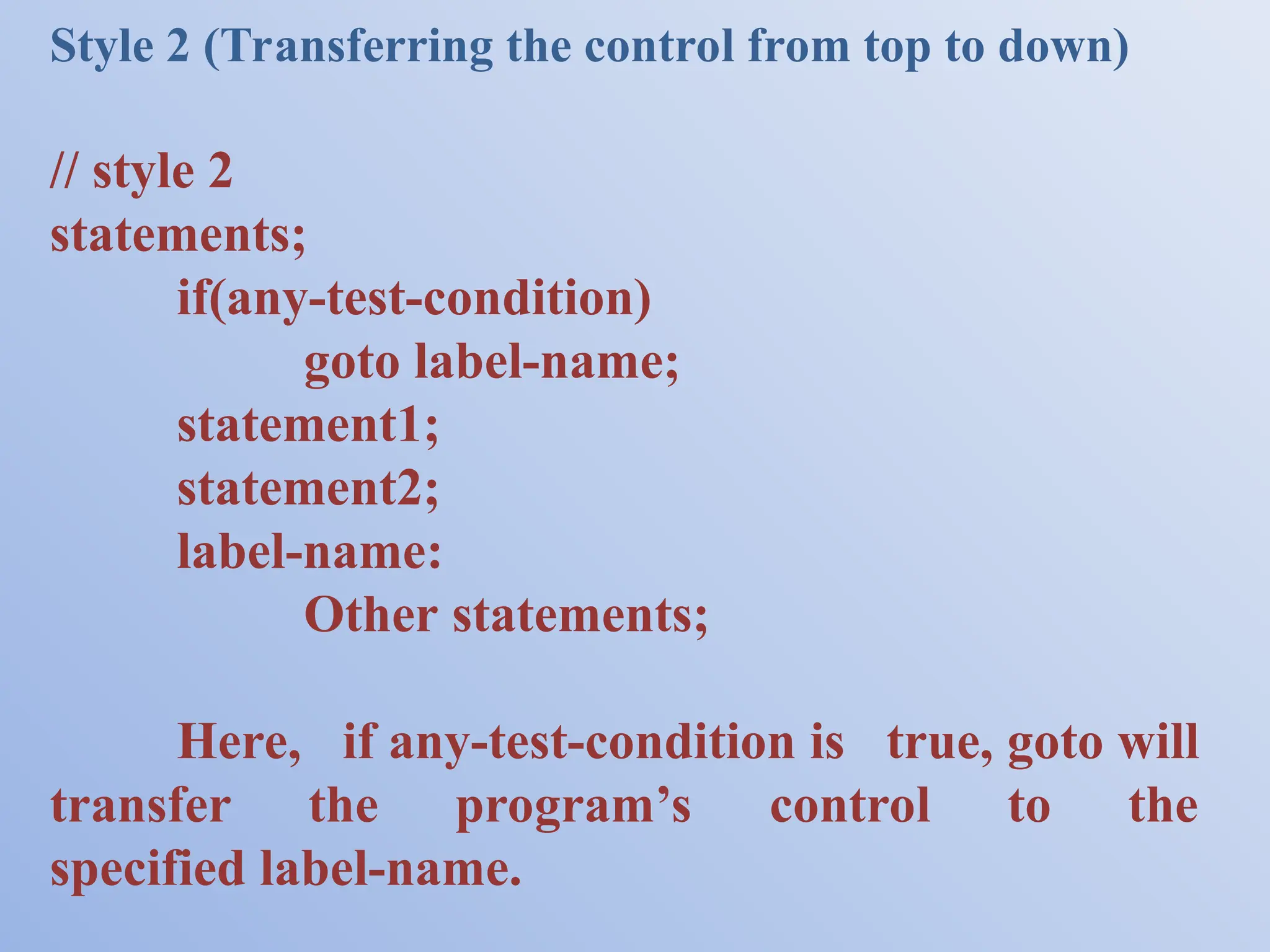 Style 2 (Transferring the control from top to down) // style 2 statements; if(any-test-condition) goto label-name; statement1; statement2; label-name: Other statements; Here, if any-test-condition is true, goto will transfer the program’s control to the specified label-name. 