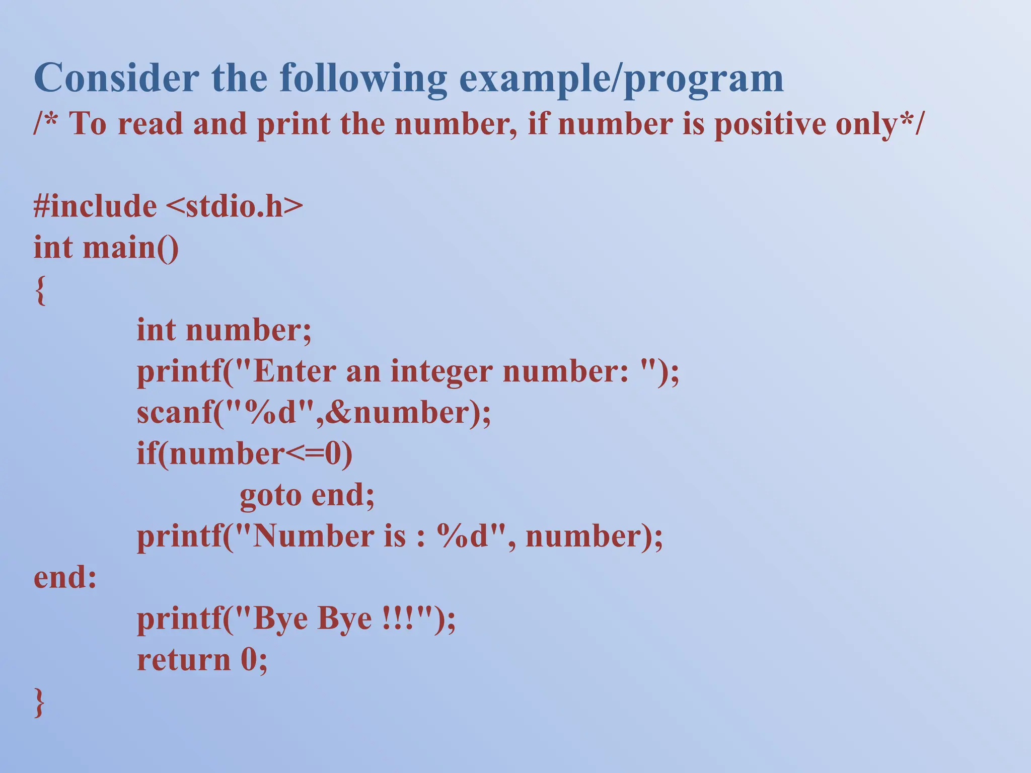 Consider the following example/program /* To read and print the number, if number is positive only*/ #include <stdio.h> int main() { int number; printf("Enter an integer number: "); scanf("%d",&number); if(number<=0) goto end; printf("Number is : %d", number); end: printf("Bye Bye !!!"); return 0; } 