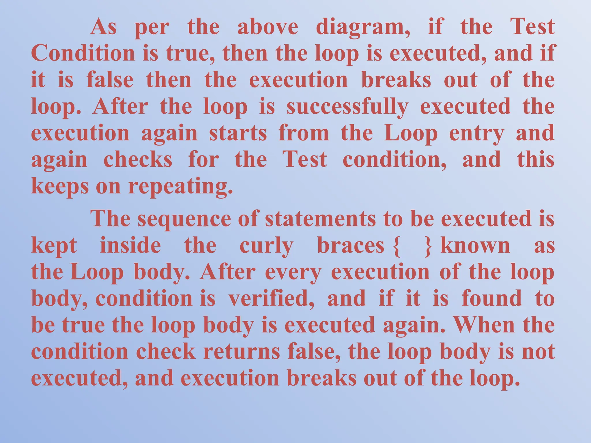 As per the above diagram, if the Test Condition is true, then the loop is executed, and if it is false then the execution breaks out of the loop. After the loop is successfully executed the execution again starts from the Loop entry and again checks for the Test condition, and this keeps on repeating. The sequence of statements to be executed is kept inside the curly braces { } known as the Loop body. After every execution of the loop body, condition is verified, and if it is found to be true the loop body is executed again. When the condition check returns false, the loop body is not executed, and execution breaks out of the loop. 