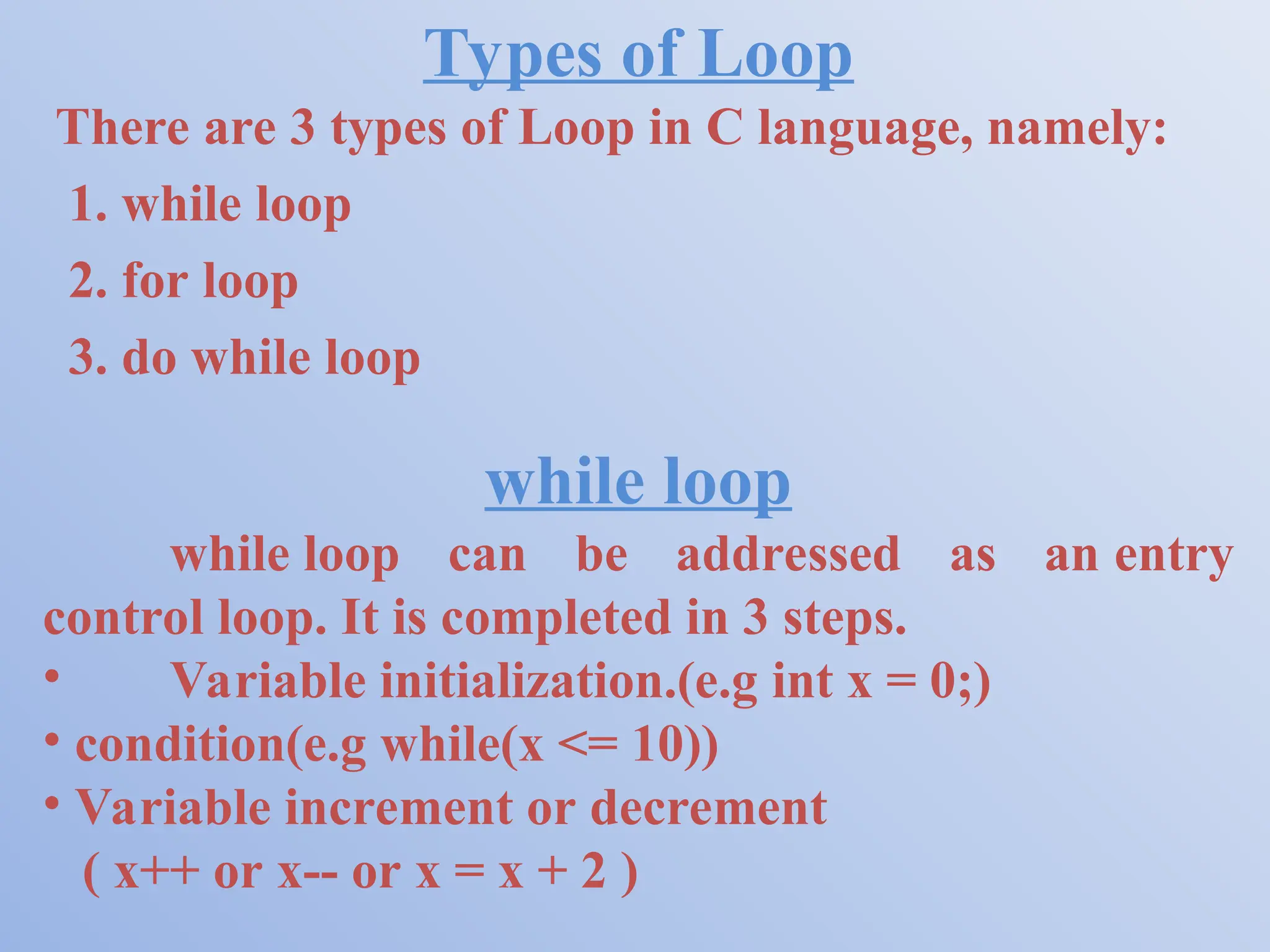 Types of Loop There are 3 types of Loop in C language, namely: 1. while loop 2. for loop 3. do while loop while loop while loop can be addressed as an entry control loop. It is completed in 3 steps. • Variable initialization.(e.g int x = 0;) • condition(e.g while(x <= 10)) • Variable increment or decrement ( x++ or x-- or x = x + 2 ) 