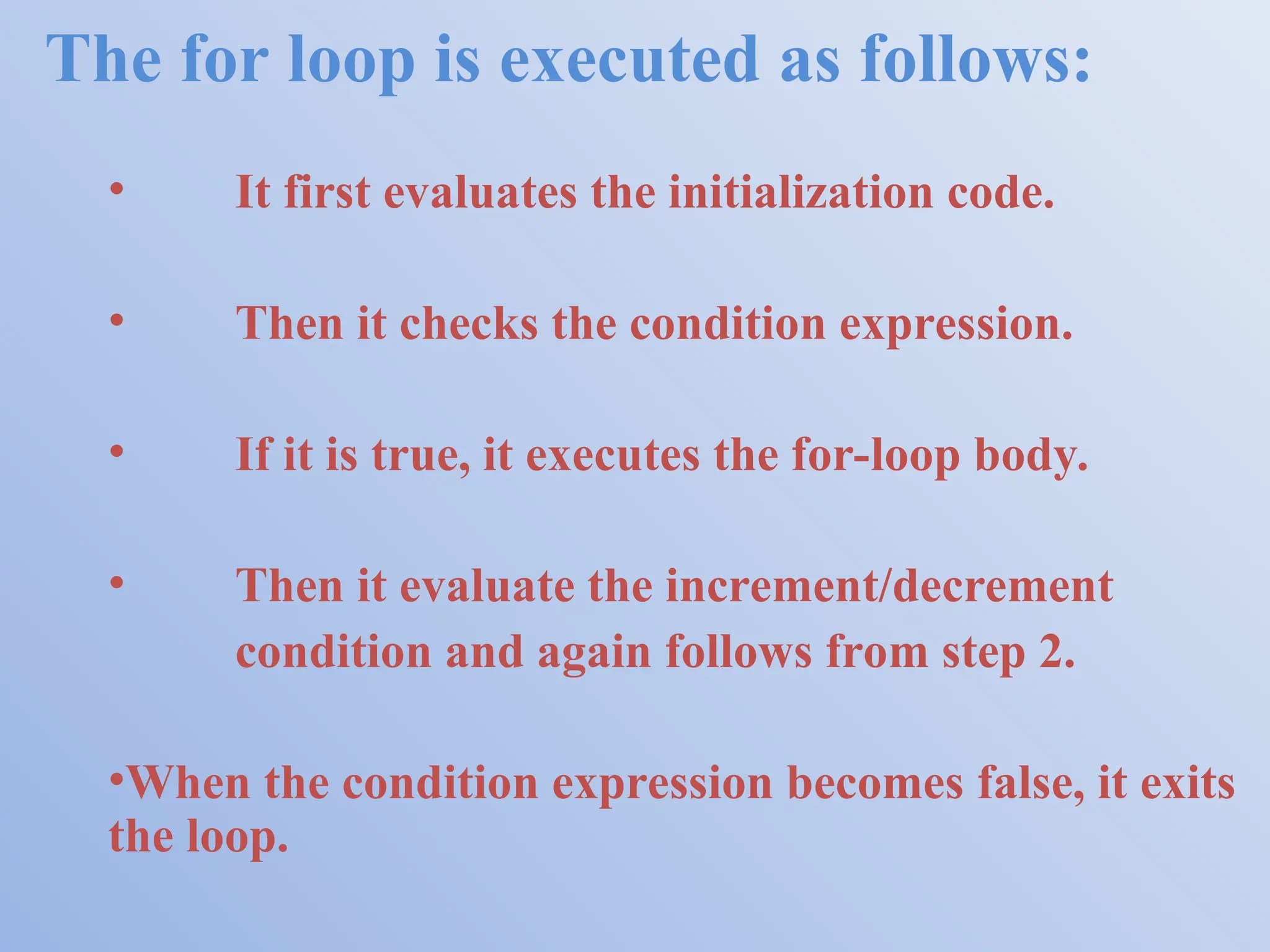 The for loop is executed as follows: • It first evaluates the initialization code. • Then it checks the condition expression. • If it is true, it executes the for-loop body. • Then it evaluate the increment/decrement condition and again follows from step 2. •When the condition expression becomes false, it exits the loop. 