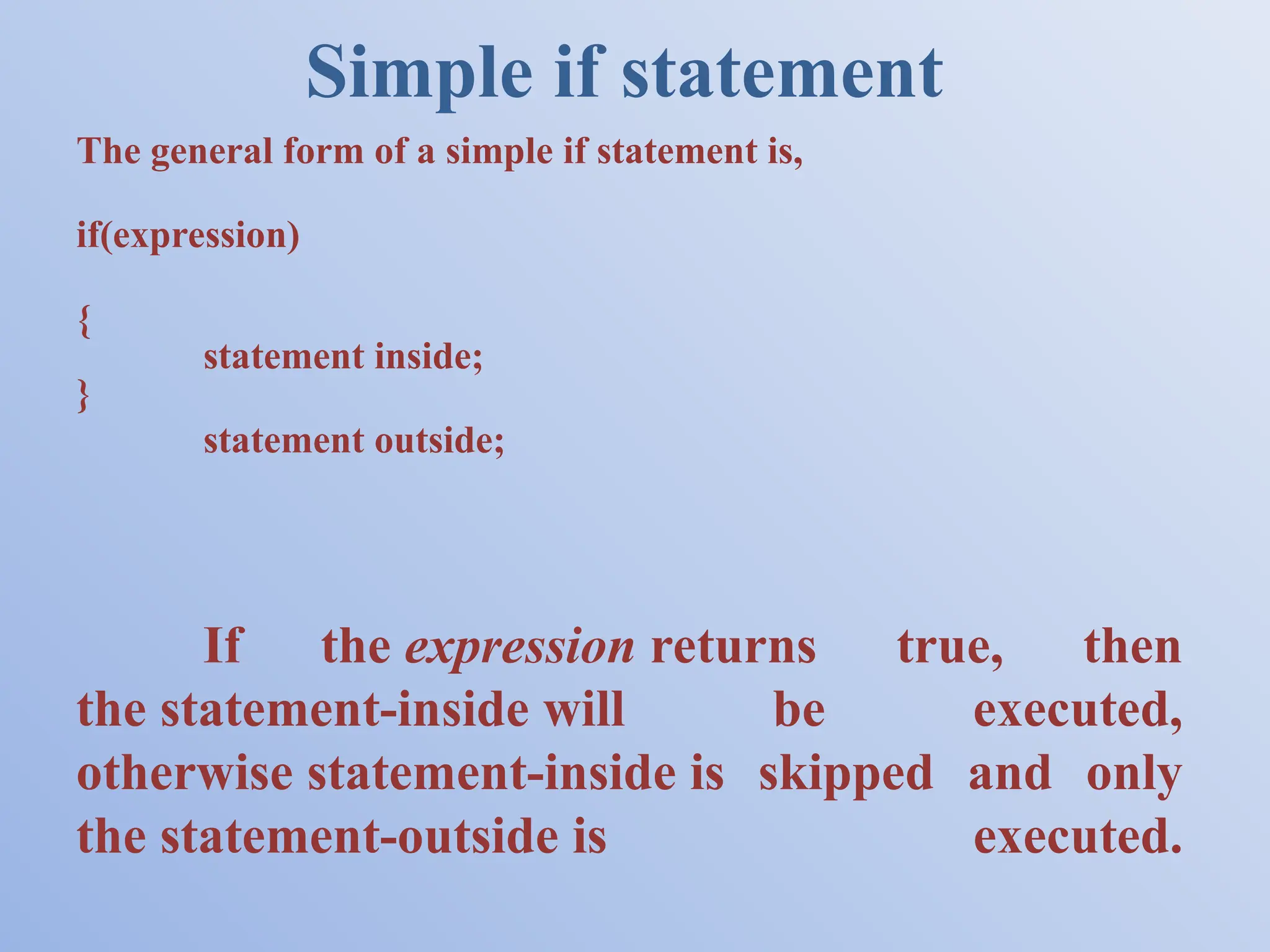 Simple if statement The general form of a simple if statement is, if(expression) { statement inside; } statement outside; If the expression returns true, then the statement-inside will be executed, otherwise statement-inside is skipped and only the statement-outside is executed. 