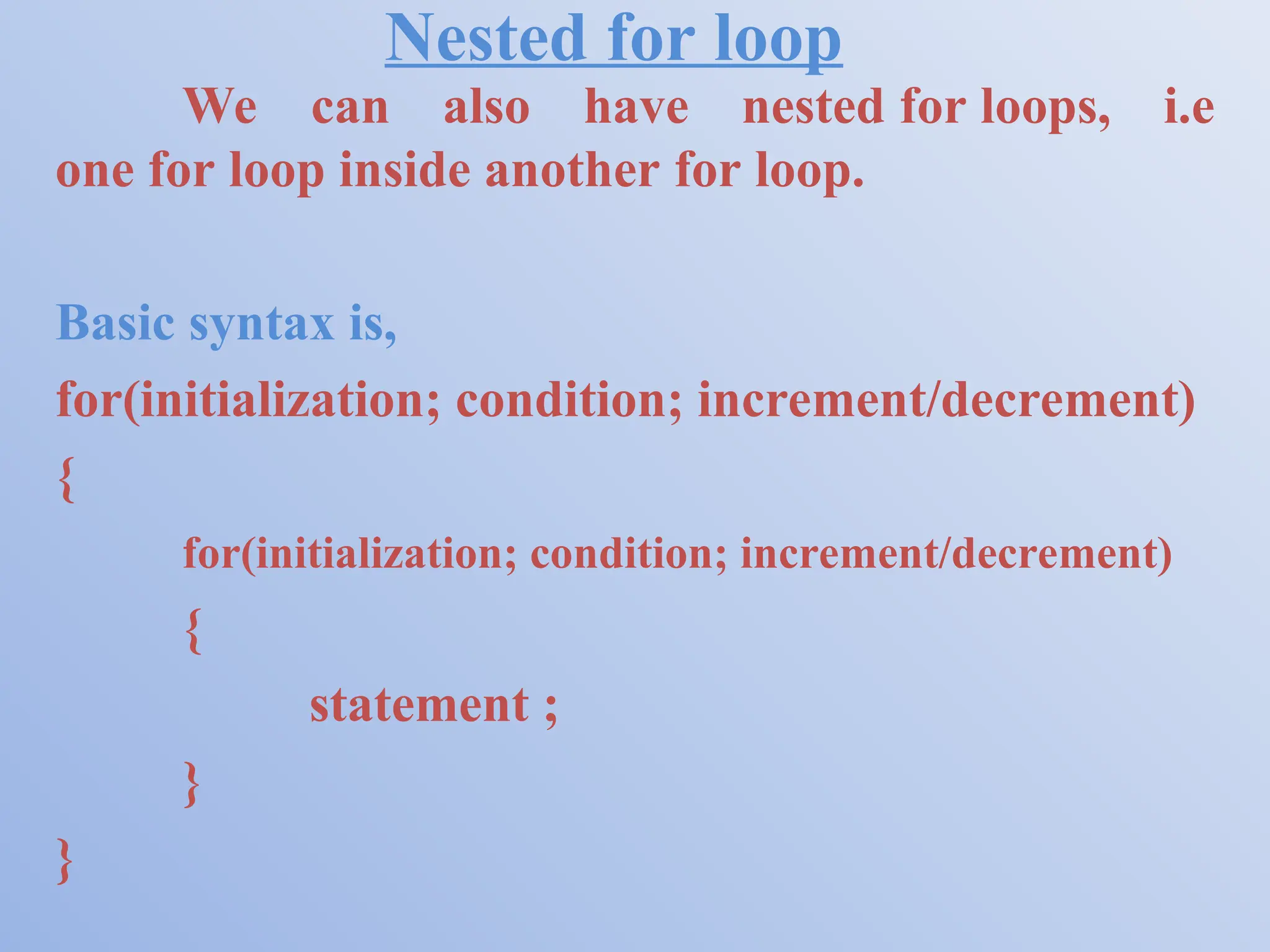 Nested for loop We can also have nested for loops, i.e one for loop inside another for loop. Basic syntax is, for(initialization; condition; increment/decrement) { for(initialization; condition; increment/decrement) { statement ; } } 