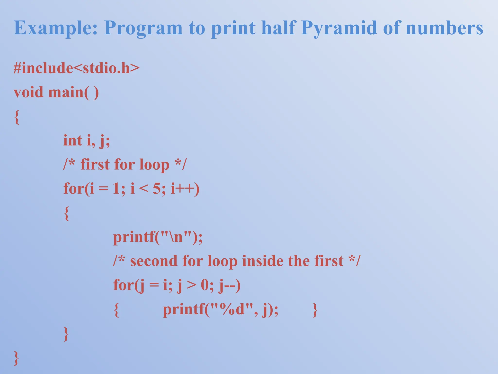 Example: Program to print half Pyramid of numbers #include<stdio.h> void main( ) { int i, j; /* first for loop */ for(i = 1; i < 5; i++) { printf("n"); /* second for loop inside the first */ for(j = i; j > 0; j--) { printf("%d", j); } } } 