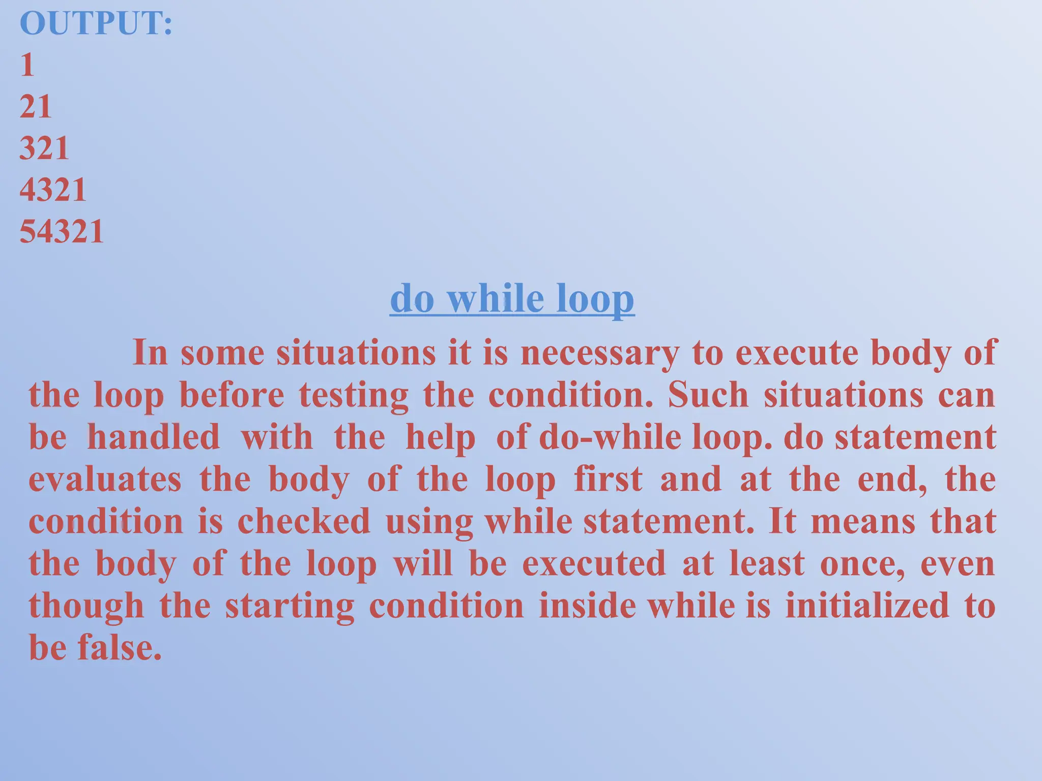 OUTPUT: 1 21 321 4321 54321 do while loop In some situations it is necessary to execute body of the loop before testing the condition. Such situations can be handled with the help of do-while loop. do statement evaluates the body of the loop first and at the end, the condition is checked using while statement. It means that the body of the loop will be executed at least once, even though the starting condition inside while is initialized to be false. 