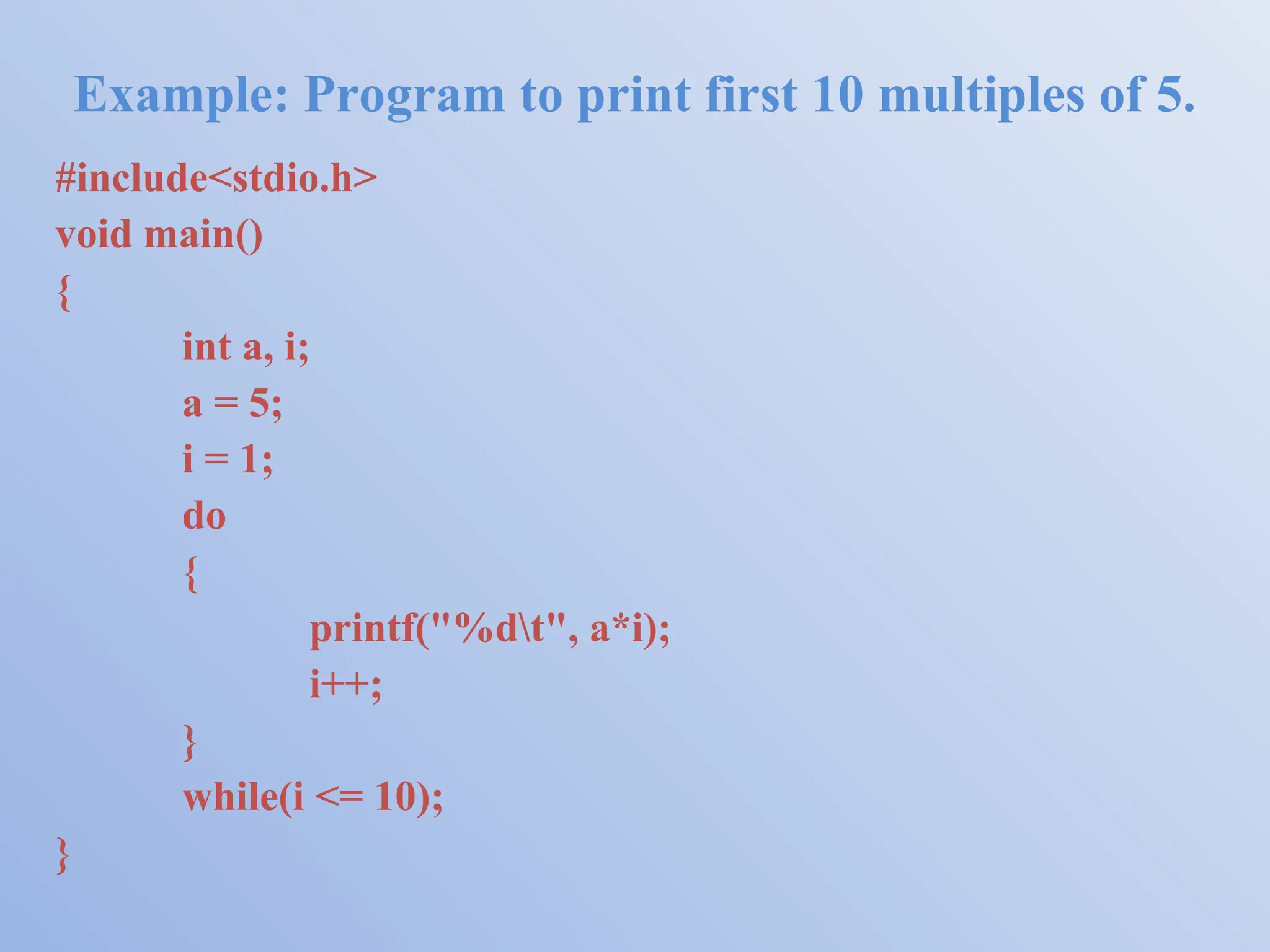 Example: Program to print first 10 multiples of 5. #include<stdio.h> void main() { int a, i; a = 5; i = 1; do { printf("%dt", a*i); i++; } while(i <= 10); } 