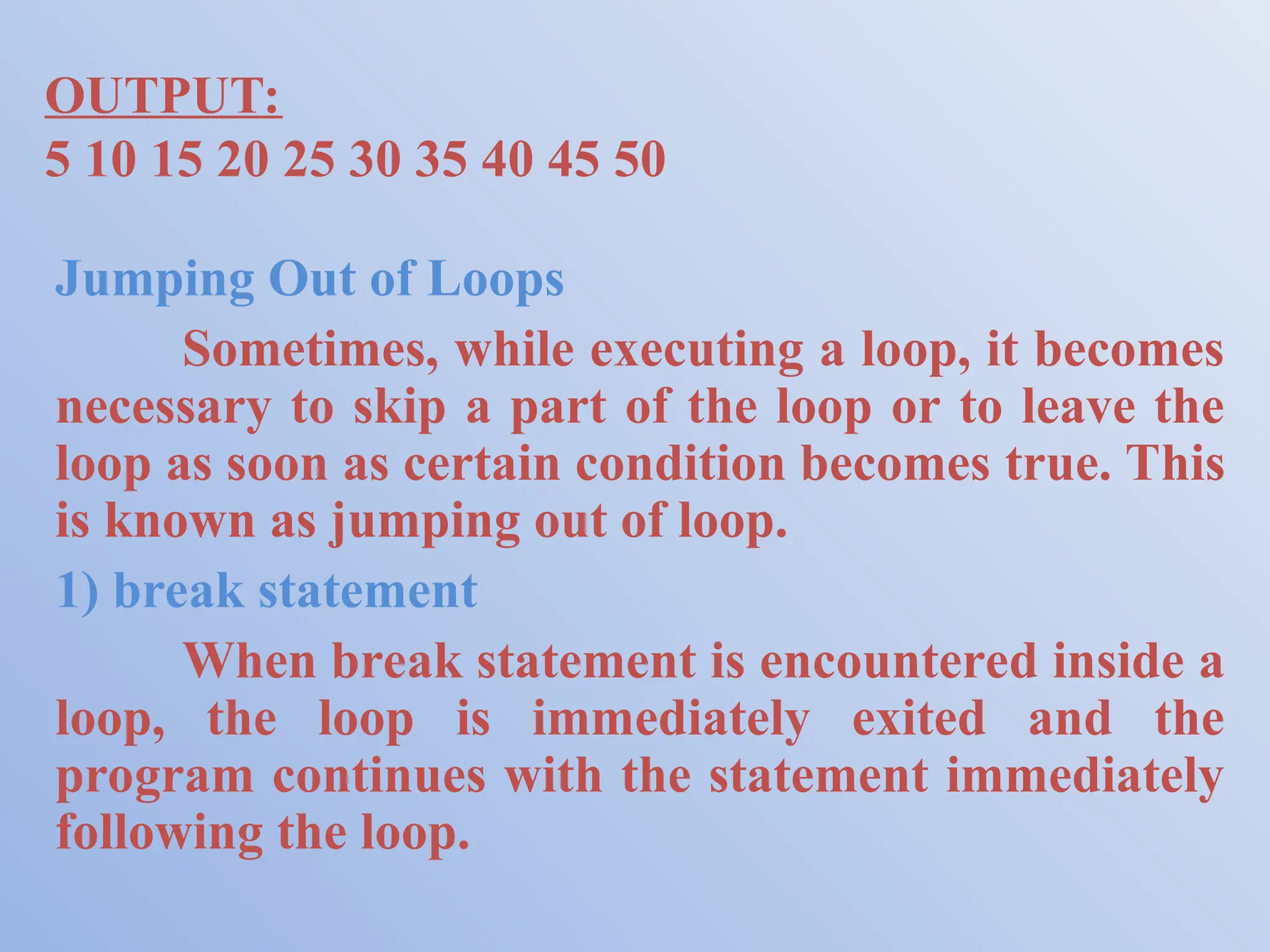 OUTPUT: 5 10 15 20 25 30 35 40 45 50 Jumping Out of Loops Sometimes, while executing a loop, it becomes necessary to skip a part of the loop or to leave the loop as soon as certain condition becomes true. This is known as jumping out of loop. 1) break statement When break statement is encountered inside a loop, the loop is immediately exited and the program continues with the statement immediately following the loop. 