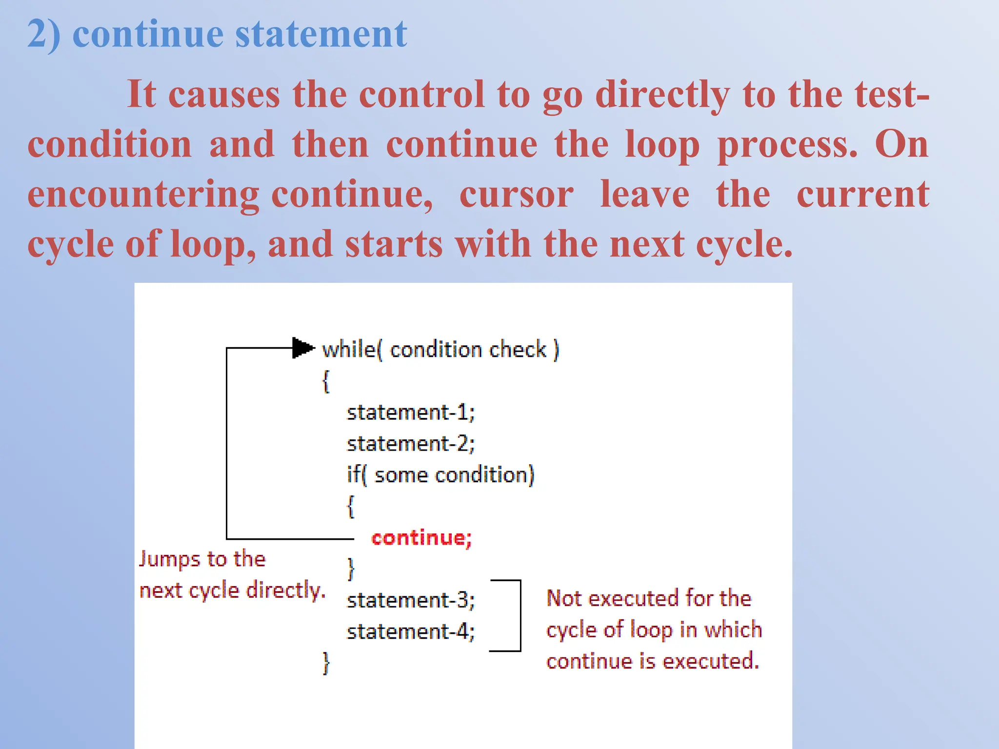 2) continue statement It causes the control to go directly to the test- condition and then continue the loop process. On encountering continue, cursor leave the current cycle of loop, and starts with the next cycle. 