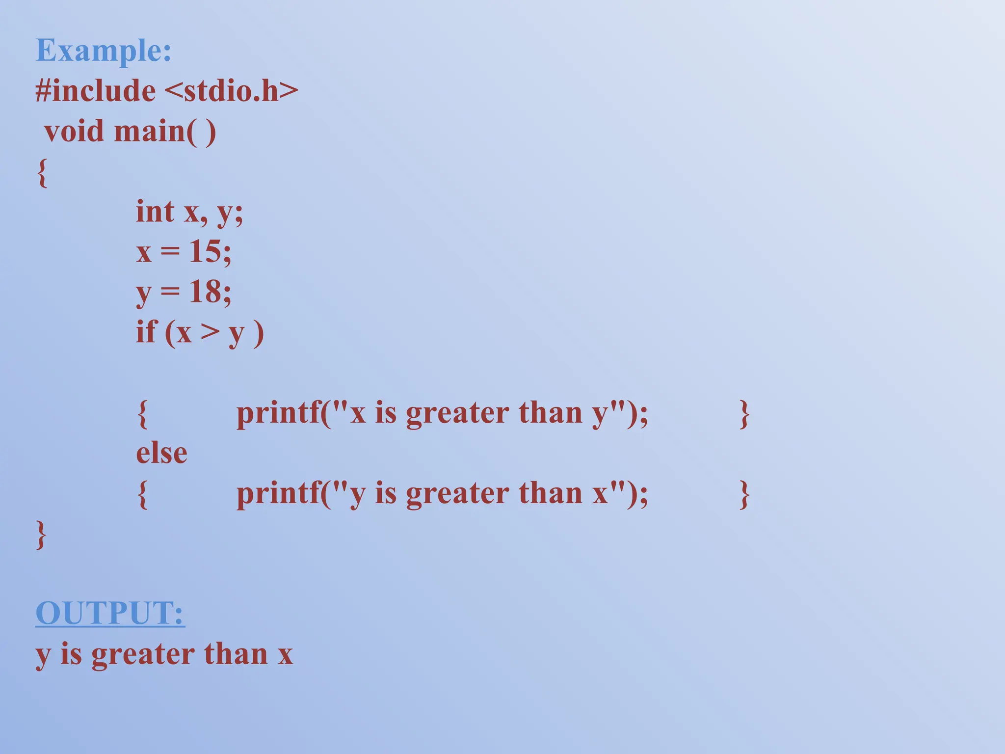 Example: #include <stdio.h> void main( ) { int x, y; x = 15; y = 18; if (x > y ) { printf("x is greater than y"); } else { printf("y is greater than x"); } } OUTPUT: y is greater than x 