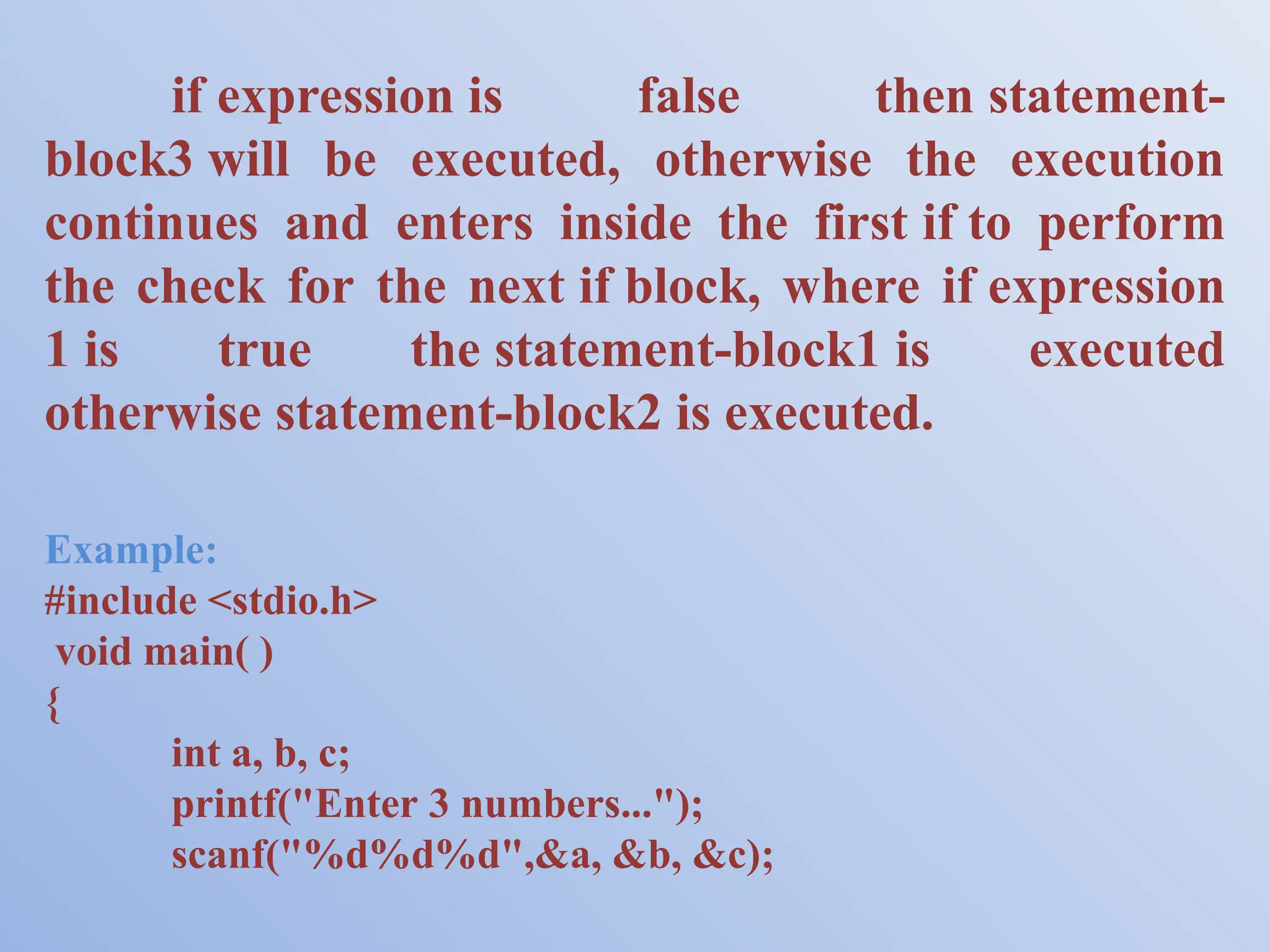 if expression is false then statement- block3 will be executed, otherwise the execution continues and enters inside the first if to perform the check for the next if block, where if expression 1 is true the statement-block1 is executed otherwise statement-block2 is executed. Example: #include <stdio.h> void main( ) { int a, b, c; printf("Enter 3 numbers..."); scanf("%d%d%d",&a, &b, &c); 