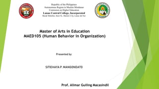 Republic of the Philippines
Autonomous Region in Muslim Mindanao
Comission on Higher Education
Lanao Central College, Incorporated
Basak Malutlut, Awar St., Marawi City, Lanao del Sur
Master of Arts in Education
MAED105 (Human Behavior in Organization)
Presented by:
SITIEHAYA P. MANGONDATO
Prof. Alimar Guiling Macasindil
 