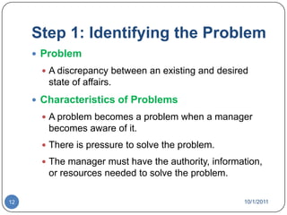 Step 1: Identifying the ProblemProblemA discrepancy between an existing and desired state of affairs.Characteristics of ProblemsA problem becomes a problem when a manager becomes aware of it.There is pressure to solve the problem.The manager must have the authority, information, or resources needed to solve the problem.10/1/201112
