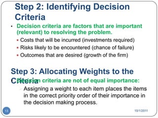 Step 2: Identifying Decision CriteriaDecision criteria are factors that are important (relevant) to resolving the problem.Costs that will be incurred (investments required)Risks likely to be encountered (chance of failure)Outcomes that are desired (growth of the firm)Step 3: Allocating Weights to the CriteriaDecision criteria are not of equal importance: