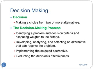 Decision MakingDecisionMaking a choice from two or more alternatives.The Decision-Making ProcessIdentifying a problem and decision criteria and allocating weights to the criteria.Developing, analyzing, and selecting an alternative that can resolve the problem.Implementing the selected alternative.Evaluating the decision’s effectiveness10/1/20112