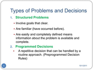 Types of Problems and DecisionsStructured ProblemsInvolve goals that clear.Are familiar (have occurred before).Are easily and completely defined means information about the problem is available and complete.Programmed DecisionsA repetitive decision that can be handled by a routine approach. (Preprogrammed Decision Rules)10/1/20114