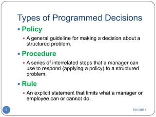 Types of Programmed DecisionsPolicyA general guideline for making a decision about a structured problem.ProcedureA series of interrelated steps that a manager can use to respond (applying a policy) to a structured problem.RuleAn explicit statement that limits what a manager or employee can or cannot do.10/1/20115