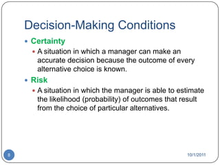 Decision-Making ConditionsCertaintyA situation in which a manager can make an accurate decision because the outcome of every alternative choice is known.RiskA situation in which the manager is able to estimate the likelihood (probability) of outcomes that result from the choice of particular alternatives.10/1/20118