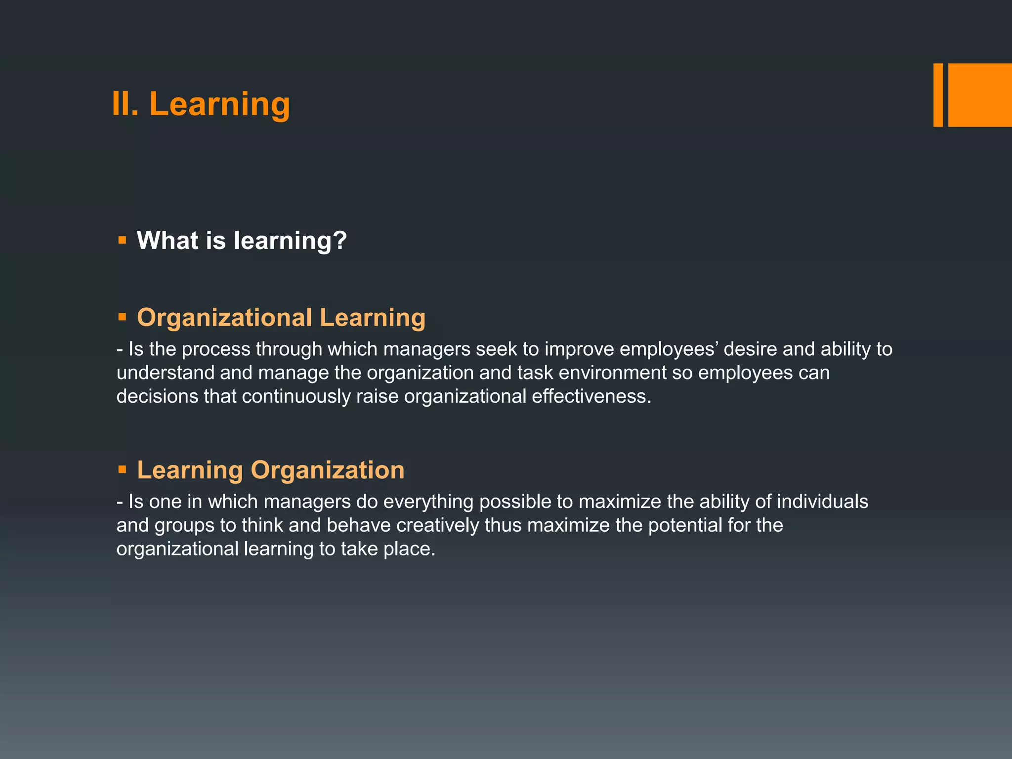 II. Learning
 What is learning?
 Organizational Learning
- Is the process through which managers seek to improve employees’ desire and ability to
understand and manage the organization and task environment so employees can
decisions that continuously raise organizational effectiveness.
 Learning Organization
- Is one in which managers do everything possible to maximize the ability of individuals
and groups to think and behave creatively thus maximize the potential for the
organizational learning to take place.
 