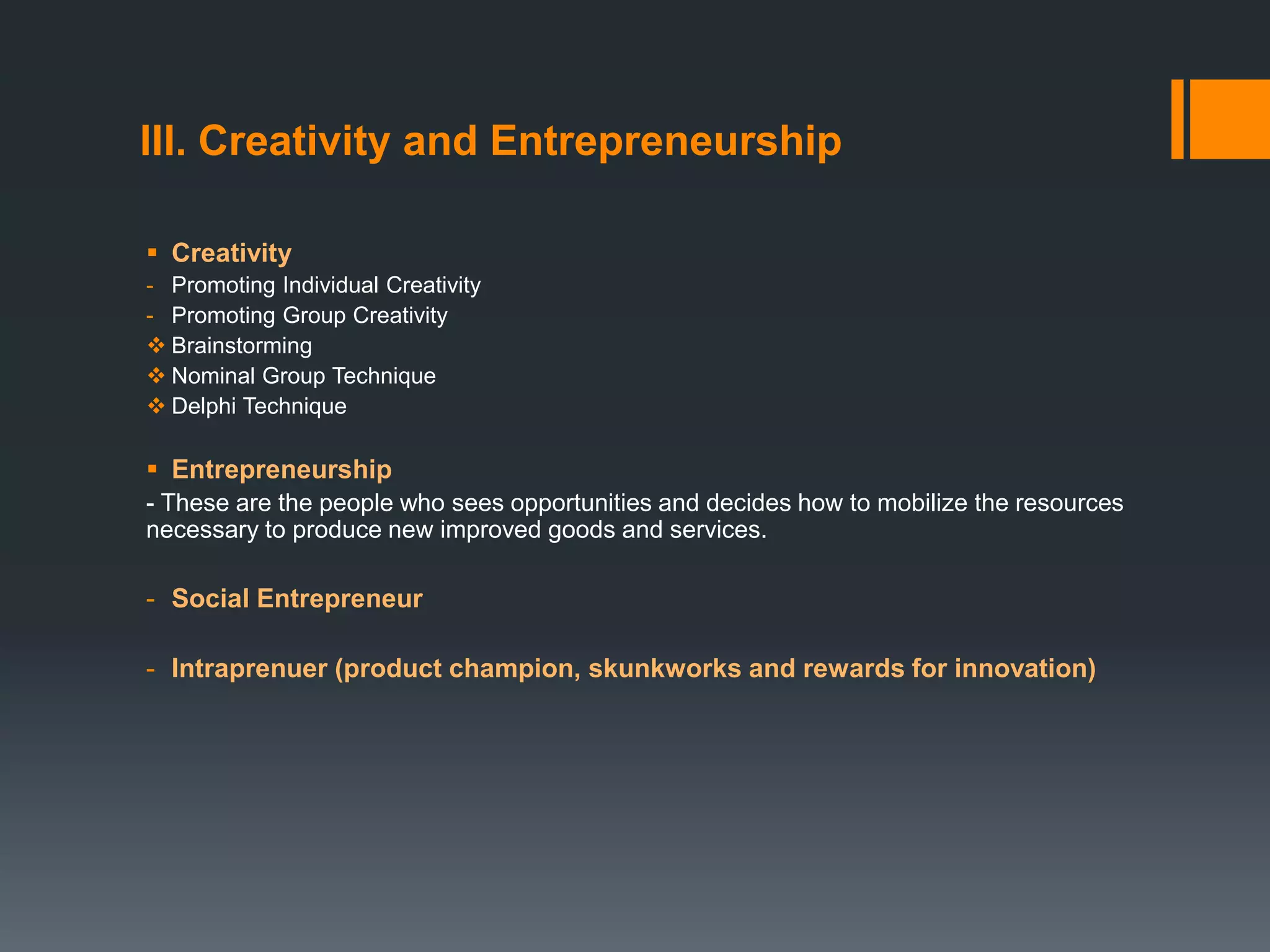 III. Creativity and Entrepreneurship
 Creativity
- Promoting Individual Creativity
- Promoting Group Creativity
 Brainstorming
 Nominal Group Technique
 Delphi Technique
 Entrepreneurship
- These are the people who sees opportunities and decides how to mobilize the resources
necessary to produce new improved goods and services.
- Social Entrepreneur
- Intraprenuer (product champion, skunkworks and rewards for innovation)
 
