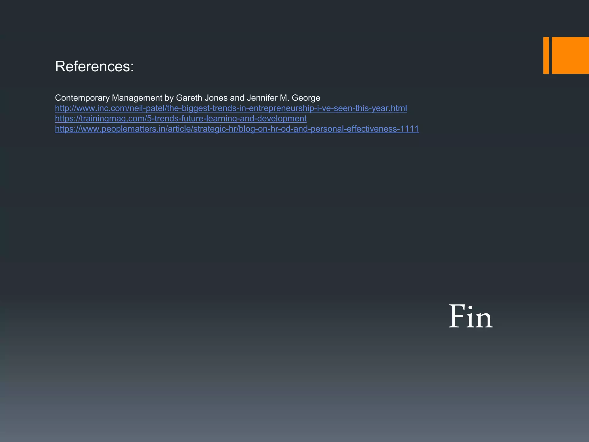 Fin
References:
Contemporary Management by Gareth Jones and Jennifer M. George
http://www.inc.com/neil-patel/the-biggest-trends-in-entrepreneurship-i-ve-seen-this-year.html
https://trainingmag.com/5-trends-future-learning-and-development
https://www.peoplematters.in/article/strategic-hr/blog-on-hr-od-and-personal-effectiveness-1111
 