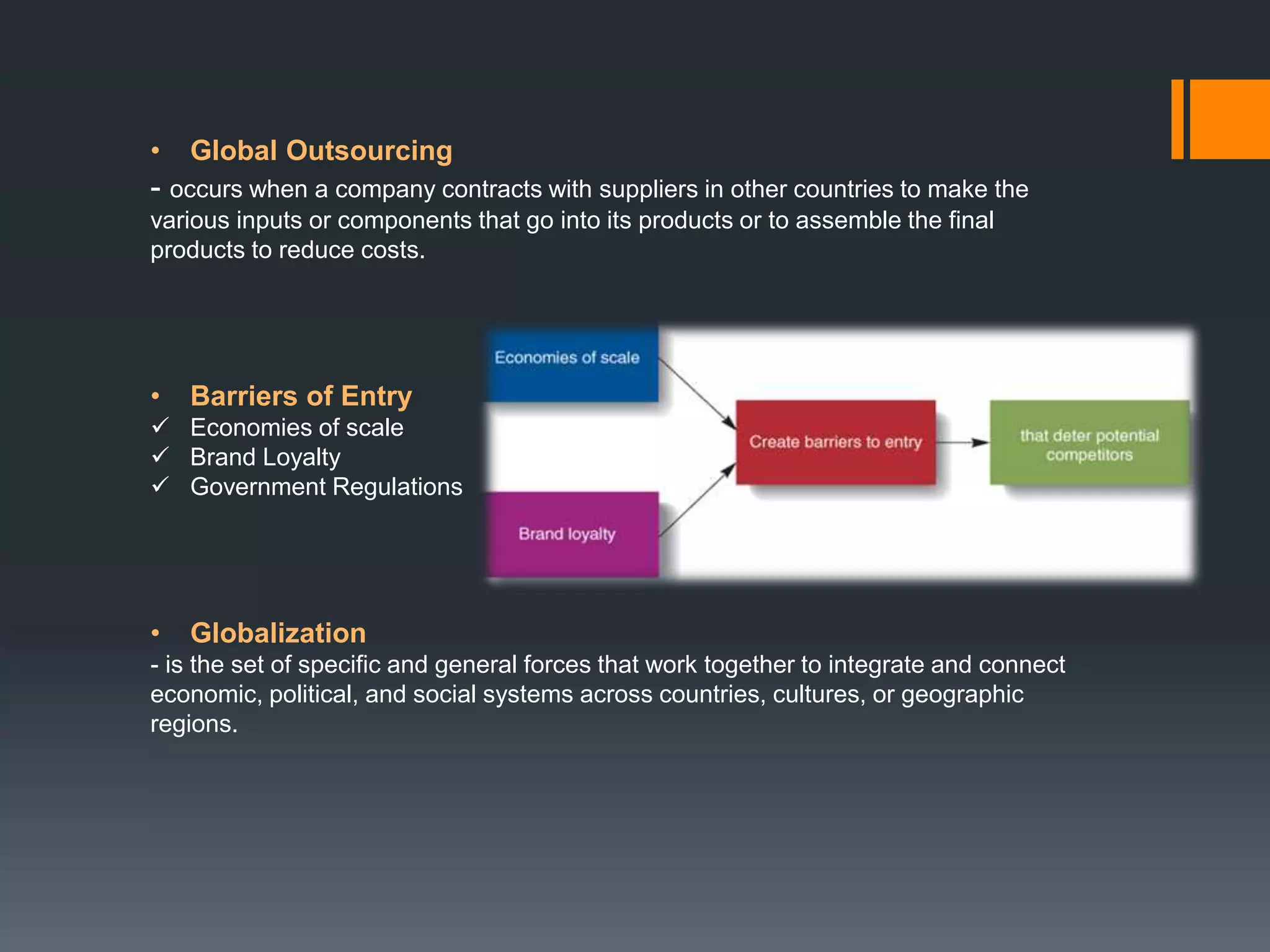 • Global Outsourcing
- occurs when a company contracts with suppliers in other countries to make the
various inputs or components that go into its products or to assemble the final
products to reduce costs.
• Barriers of Entry
 Economies of scale
 Brand Loyalty
 Government Regulations
• Globalization
- is the set of specific and general forces that work together to integrate and connect
economic, political, and social systems across countries, cultures, or geographic
regions.
 