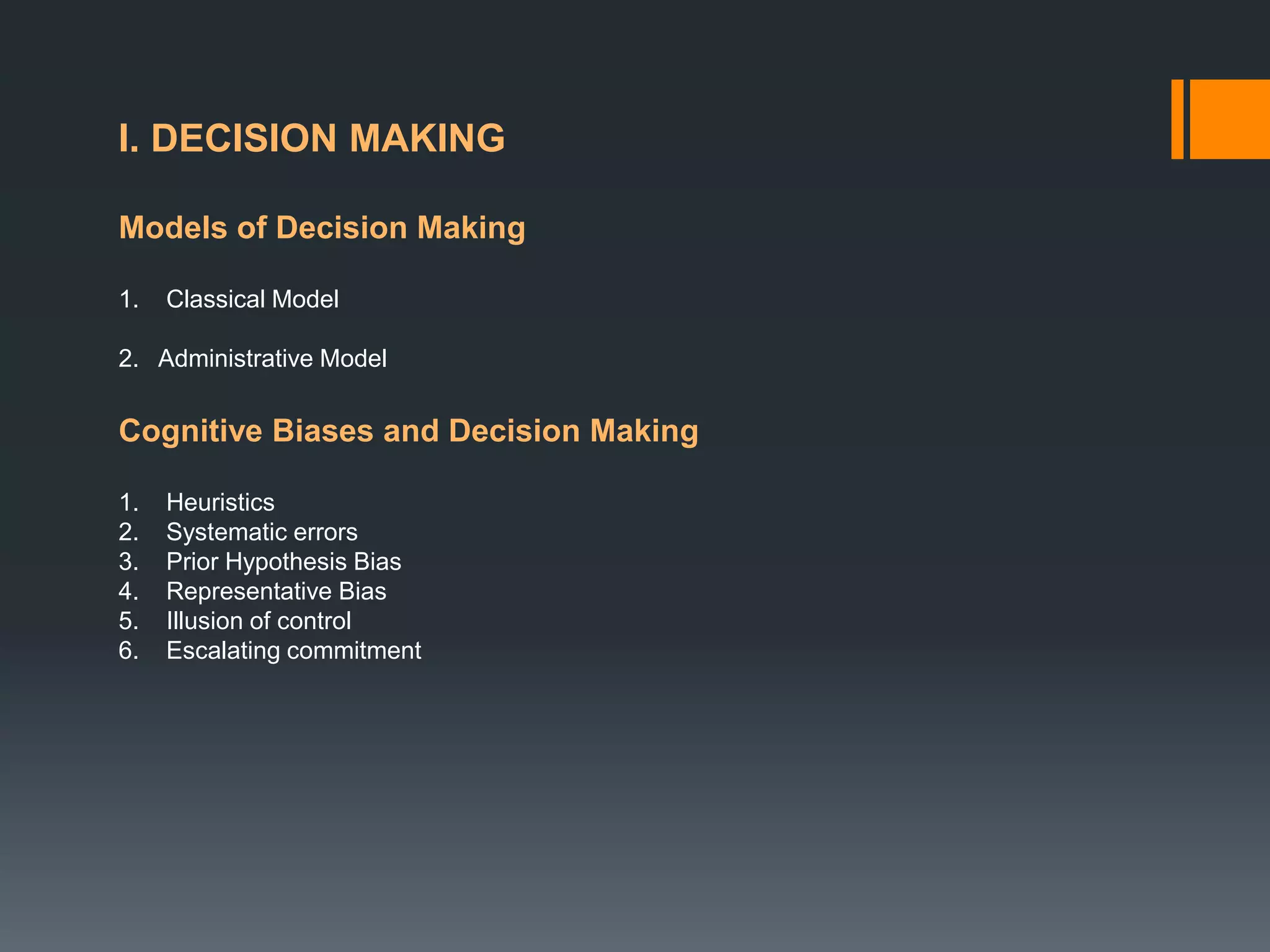 I. DECISION MAKING
Models of Decision Making
1. Classical Model
2. Administrative Model
Cognitive Biases and Decision Making
1. Heuristics
2. Systematic errors
3. Prior Hypothesis Bias
4. Representative Bias
5. Illusion of control
6. Escalating commitment
 