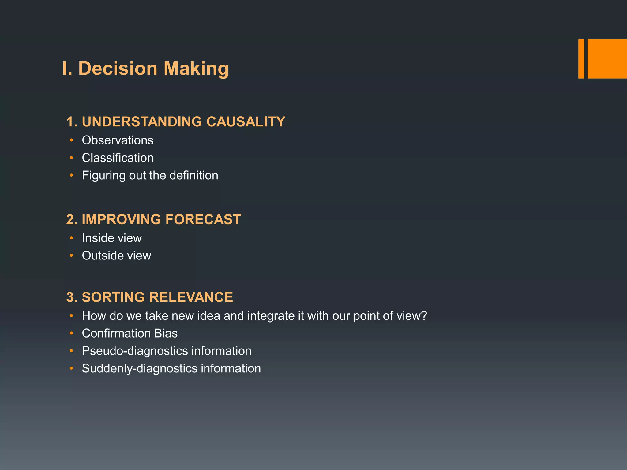 1. UNDERSTANDING CAUSALITY
• Observations
• Classification
• Figuring out the definition
2. IMPROVING FORECAST
• Inside view
• Outside view
3. SORTING RELEVANCE
• How do we take new idea and integrate it with our point of view?
• Confirmation Bias
• Pseudo-diagnostics information
• Suddenly-diagnostics information
I. Decision Making
 