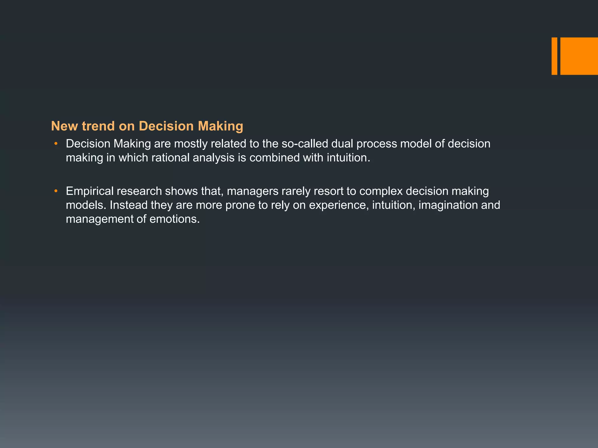 New trend on Decision Making
• Decision Making are mostly related to the so-called dual process model of decision
making in which rational analysis is combined with intuition.
• Empirical research shows that, managers rarely resort to complex decision making
models. Instead they are more prone to rely on experience, intuition, imagination and
management of emotions.
 