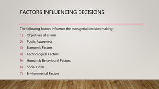 FACTORS INFLUENCING DECISIONS
The following factors influence the managerial decision making:
1) Objectives of a Firm
2) Public Awareness
3) Economic Factors
4) Technological Factors
5) Human & Behavioural Factors
6) Social Costs
7) Environmental Factors
 