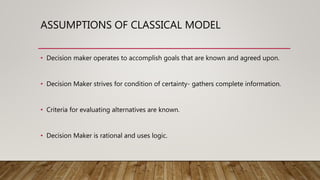ASSUMPTIONS OF CLASSICAL MODEL
• Decision maker operates to accomplish goals that are known and agreed upon.
• Decision Maker strives for condition of certainty- gathers complete information.
• Criteria for evaluating alternatives are known.
• Decision Maker is rational and uses logic.
 