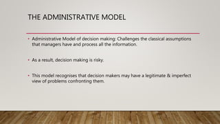 THE ADMINISTRATIVE MODEL
• Administrative Model of decision making: Challenges the classical assumptions
that managers have and process all the information.
• As a result, decision making is risky.
• This model recognises that decision makers may have a legitimate & imperfect
view of problems confronting them.
 