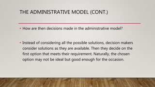THE ADMINISTRATIVE MODEL (CONT.)
• How are then decisions made in the administrative model?
• Instead of considering all the possible solutions, decision makers
consider solutions as they are available. Then they decide on the
first option that meets their requirement. Naturally, the chosen
option may not be ideal but good enough for the occasion.
 