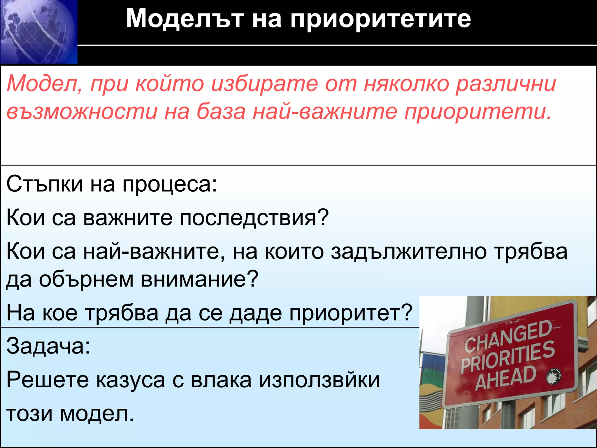 Моделът на приоритетите Модел, при който избирате от няколко различни възможности на база най-важните приоритети . Стъпки на процеса :  Кои са важните последствия ? Кои са най-важните, на които задължително трябва да обърнем внимание ?  На кое трябва да се даде приоритет? Задача :  Решете казуса с влака използвйки  този модел. 