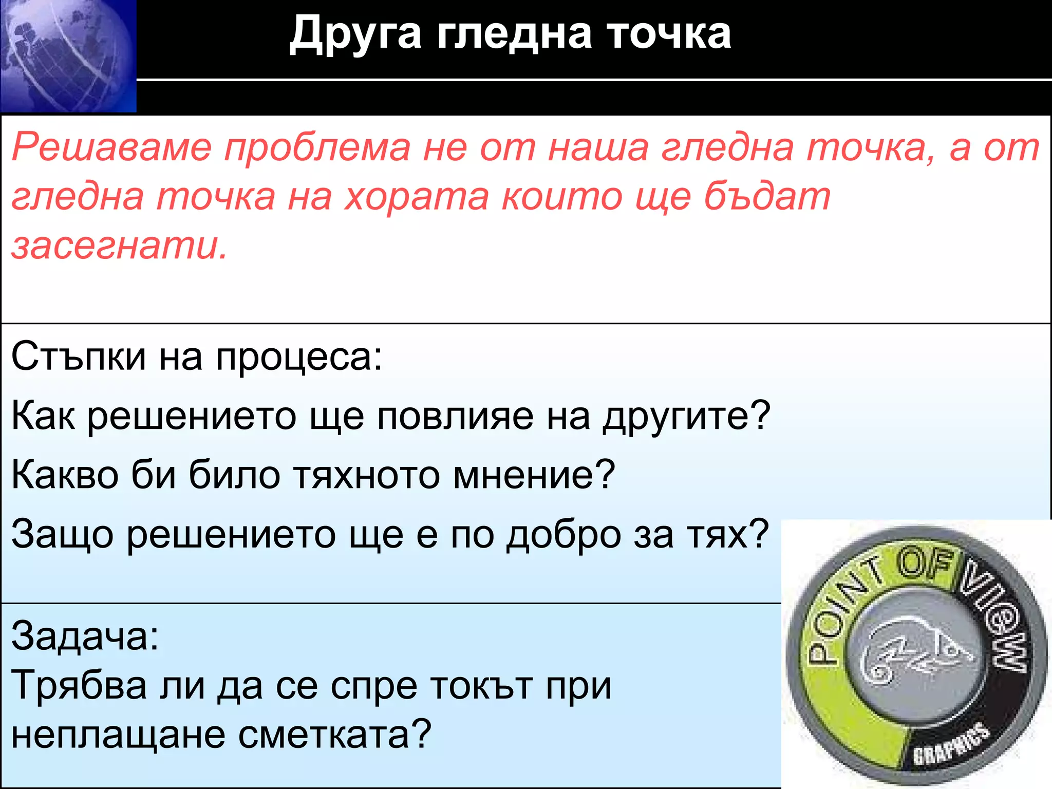 Друга гледна точка    Решаваме проблема не от наша гледна точка, а от гледна точка на хората които ще бъдат засегнати . Стъпки на процеса :  Как решението ще повлияе на другите ?  Какво би било тяхното мнение ?  Защо решението ще е по добро за тях? Задача :  Трябва ли да се спре токът при  неплащане сметката? 