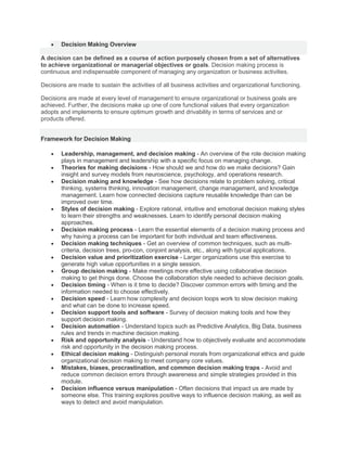  Decision Making Overview
A decision can be defined as a course of action purposely chosen from a set of alternatives
to achieve organizational or managerial objectives or goals. Decision making process is
continuous and indispensable component of managing any organization or business activities.
Decisions are made to sustain the activities of all business activities and organizational functioning.
Decisions are made at every level of management to ensure organizational or business goals are
achieved. Further, the decisions make up one of core functional values that every organization
adopts and implements to ensure optimum growth and drivability in terms of services and or
products offered.
Framework for Decision Making
 Leadership, management, and decision making - An overview of the role decision making
plays in management and leadership with a specific focus on managing change.
 Theories for making decisions - How should we and how do we make decisions? Gain
insight and survey models from neuroscience, psychology, and operations research.
 Decision making and knowledge - See how decisions relate to problem solving, critical
thinking, systems thinking, innovation management, change management, and knowledge
management. Learn how connected decisions capture reusable knowledge than can be
improved over time.
 Styles of decision making - Explore rational, intuitive and emotional decision making styles
to learn their strengths and weaknesses. Learn to identify personal decision making
approaches.
 Decision making process - Learn the essential elements of a decision making process and
why having a process can be important for both individual and team effectiveness.
 Decision making techniques - Get an overview of common techniques, such as multi-
criteria, decision trees, pro-con, conjoint analysis, etc., along with typical applications.
 Decision value and prioritization exercise - Larger organizations use this exercise to
generate high value opportunities in a single session.
 Group decision making - Make meetings more effective using collaborative decision
making to get things done. Choose the collaboration style needed to achieve decision goals.
 Decision timing - When is it time to decide? Discover common errors with timing and the
information needed to choose effectively.
 Decision speed - Learn how complexity and decision loops work to slow decision making
and what can be done to increase speed.
 Decision support tools and software - Survey of decision making tools and how they
support decision making.
 Decision automation - Understand topics such as Predictive Analytics, Big Data, business
rules and trends in machine decision making.
 Risk and opportunity analysis - Understand how to objectively evaluate and accommodate
risk and opportunity in the decision making process.
 Ethical decision making - Distinguish personal morals from organizational ethics and guide
organizational decision making to meet company core values.
 Mistakes, biases, procrastination, and common decision making traps - Avoid and
reduce common decision errors through awareness and simple strategies provided in this
module.
 Decision influence versus manipulation - Often decisions that impact us are made by
someone else. This training explores positive ways to influence decision making, as well as
ways to detect and avoid manipulation.
 